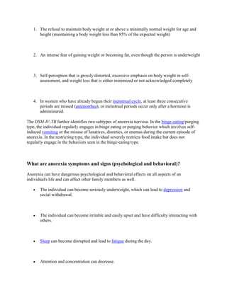 1. The refusal to maintain body weight at or above a minimally normal weight for age and
      height (maintaining a body weight less than 85% of the expected weight)



   2. An intense fear of gaining weight or becoming fat, even though the person is underweight



   3. Self-perception that is grossly distorted, excessive emphasis on body weight in self-
      assessment, and weight loss that is either minimized or not acknowledged completely



   4. In women who have already begun their menstrual cycle, at least three consecutive
      periods are missed (amenorrhea), or menstrual periods occur only after a hormone is
      administered.

The DSM-IV-TR further identifies two subtypes of anorexia nervosa. In the binge-eating/purging
type, the individual regularly engages in binge eating or purging behavior which involves self-
induced vomiting or the misuse of laxatives, diuretics, or enemas during the current episode of
anorexia. In the restricting type, the individual severely restricts food intake but does not
regularly engage in the behaviors seen in the binge-eating type.



What are anorexia symptoms and signs (psychological and behavioral)?

Anorexia can have dangerous psychological and behavioral effects on all aspects of an
individual's life and can affect other family members as well.

       The individual can become seriously underweight, which can lead to depression and
       social withdrawal.



       The individual can become irritable and easily upset and have difficulty interacting with
       others.



       Sleep can become disrupted and lead to fatigue during the day.



       Attention and concentration can decrease.
 