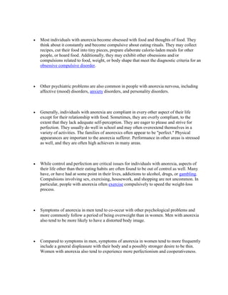 Most individuals with anorexia become obsessed with food and thoughts of food. They
think about it constantly and become compulsive about eating rituals. They may collect
recipes, cut their food into tiny pieces, prepare elaborate calorie-laden meals for other
people, or hoard food. Additionally, they may exhibit other obsessions and/or
compulsions related to food, weight, or body shape that meet the diagnostic criteria for an
obsessive compulsive disorder.



Other psychiatric problems are also common in people with anorexia nervosa, including
affective (mood) disorders, anxiety disorders, and personality disorders.



Generally, individuals with anorexia are compliant in every other aspect of their life
except for their relationship with food. Sometimes, they are overly compliant, to the
extent that they lack adequate self-perception. They are eager to please and strive for
perfection. They usually do well in school and may often overextend themselves in a
variety of activities. The families of anorexics often appear to be "perfect." Physical
appearances are important to the anorexia sufferer. Performance in other areas is stressed
as well, and they are often high achievers in many areas.



While control and perfection are critical issues for individuals with anorexia, aspects of
their life other than their eating habits are often found to be out of control as well. Many
have, or have had at some point in their lives, addictions to alcohol, drugs, or gambling.
Compulsions involving sex, exercising, housework, and shopping are not uncommon. In
particular, people with anorexia often exercise compulsively to speed the weight-loss
process.



Symptoms of anorexia in men tend to co-occur with other psychological problems and
more commonly follow a period of being overweight than in women. Men with anorexia
also tend to be more likely to have a distorted body image.



Compared to symptoms in men, symptoms of anorexia in women tend to more frequently
include a general displeasure with their body and a possibly stronger desire to be thin.
Women with anorexia also tend to experience more perfectionism and cooperativeness.
 