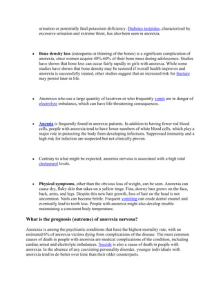 urination or potentially fatal potassium deficiency. Diabetes insipidus, characterized by
       excessive urination and extreme thirst, has also been seen in anorexia.



       Bone density loss (osteopenia or thinning of the bones) is a significant complication of
       anorexia, since women acquire 40%-60% of their bone mass during adolescence. Studies
       have shown that bone loss can occur fairly rapidly in girls with anorexia. While some
       studies have shown that bone density may be restored if overall health improves and
       anorexia is successfully treated, other studies suggest that an increased risk for fracture
       may persist later in life.



       Anorexics who use a large quantity of laxatives or who frequently vomit are in danger of
       electrolyte imbalance, which can have life-threatening consequences.



       Anemia is frequently found in anorexic patients. In addition to having fewer red blood
       cells, people with anorexia tend to have lower numbers of white blood cells, which play a
       major role in protecting the body from developing infections. Suppressed immunity and a
       high risk for infection are suspected but not clinically proven.



       Contrary to what might be expected, anorexia nervosa is associated with a high total
       cholesterol levels.



       Physical symptoms, other than the obvious loss of weight, can be seen. Anorexia can
       cause dry, flaky skin that takes on a yellow tinge. Fine, downy hair grows on the face,
       back, arms, and legs. Despite this new hair growth, loss of hair on the head is not
       uncommon. Nails can become brittle. Frequent vomiting can erode dental enamel and
       eventually lead to tooth loss. People with anorexia might also develop trouble
       maintaining a consistent body temperature.

What is the prognosis (outcome) of anorexia nervosa?

Anorexia is among the psychiatric conditions that have the highest mortality rate, with an
estimated 6% of anorexia victims dying from complications of the disease. The most common
causes of death in people with anorexia are medical complications of the condition, including
cardiac arrest and electrolyte imbalances. Suicide is also a cause of death in people with
anorexia. In the absence of any coexisting personality disorder, younger individuals with
anorexia tend to do better over time than their older counterparts.
 