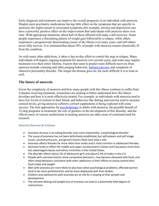 Early diagnosis and treatment can improve the overall prognosis in an individual with anorexia.
Despite most psychiatric medications having little effect on the symptoms that are specific to
anorexia, the improvement in associated symptoms (for example, anxiety and depression) can
have a powerful, positive effect on the improvement that individuals with anorexia show over
time. With appropriate treatment, about half of those affected will make a full recovery. Some
people experience a fluctuating pattern of weight gain followed by a relapse, while others
experience a progressively deteriorating course of the illness over many years, and still others
never fully recover. It is estimated that about 20% of people with anorexia remain chronically ill
from the condition.

As with many other addictions, it takes a day-to-day effort to control the urge to relapse. Many
individuals will require ongoing treatment for anorexia over several years, and some may require
treatment over their entire lifetime. Factors that seem to predict more difficult recovery from
anorexia include vomiting and other purging behaviors, bulimia nervosa, and symptoms of
obsessive personality disorder. The longer the disease goes on, the more difficult it is to treat as
well.

The future of anorexia

Given the complexity of anorexia and how many people with this illness continue to suffer from
it despite receiving treatment, researchers are seeking to better understand how this illness
develops and how it is most effectively treated. For example, as individuals with anorexia tend to
have low levels of cortisol in their blood, and behaviors like dieting and exercise tend to increase
cortisol levels, giving anorexia sufferers cortisol supplements is being explored with some
success. The best approaches for psychotherapy in adults with anorexia, the possible benefit of
12-step programs in treatment, the role of genetics in the development of this disorder, and the
effectiveness of various medications in treating anorexia are other areas of continued need for
research.

Anorexia Nervosa At A Glance

       Anorexia nervosa is an eating disorder and, more importantly, a psychological disorder.
       The cause of anorexia has not been definitively established, but self-esteem and self-image
       issues, societal pressures, and genetic factors likely each play a role.
       Anorexia affects females far more often than males and is most common in adolescent females.
       Anorexia tends to affect the middle and upper socioeconomic classes and Caucasians more than
       less advantaged classes and ethnic minorities in the United States.
       The disorder affects about 1% of adolescent girls and about 0.3% of males in the U.S.
       People with anorexia tend to show compulsive behaviors, may become obsessed with food, and
       often show behaviors consistent with other addictions in their efforts to overly control their
       food intake and weight.
       Men with anorexia are more likely to also have other psychological problems; affected women
       tend to be more perfectionistic and be more displeased with their bodies.
       Children and adolescents with anorexia are at risk for a slowing of their growth and
       development.
       The extreme dieting and weight loss of anorexia can lead to a potentially fatal degree of
       malnutrition.
 