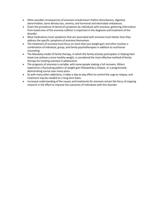 Other possible consequences of anorexia include heart-rhythm disturbances, digestive
abnormalities, bone density loss, anemia, and hormonal and electrolyte imbalances.
Given the prevalence of denial of symptoms by individuals with anorexia, gathering information
from loved ones of the anorexia sufferer is important in the diagnosis and treatment of the
disorder.
Most medications treat symptoms that are associated with anorexia much better than they
address the specific symptoms of anorexia themselves.
The treatment of anorexia must focus on more than just weight gain and often involves a
combination of individual, group, and family psychotherapies in addition to nutritional
counseling.
The Maudsley model of family therapy, in which the family actively participates in helping their
loved one achieve a more healthy weight, is considered the most effective method of family
therapy for treating anorexia in adolescents.
The prognosis of anorexia is variable, with some people making a full recovery. Others
experience a fluctuating pattern of weight gain followed by a relapse, or a progressively
deteriorating course over many years.
As with many other addictions, it takes a day-to-day effort to control the urge to relapse, and
treatment may be needed on a long-term basis.
Increased understanding of the causes and treatments for anorexia remain the focus of ongoing
research in the effort to improve the outcomes of individuals with this disorder.
 