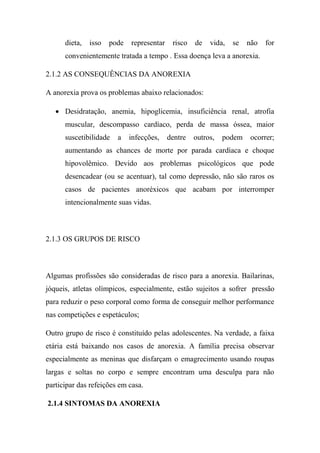 dieta, isso pode representar risco de vida, se não for
convenientemente tratada a tempo . Essa doença leva a anorexia.
2.1.2 AS CONSEQUÊNCIAS DA ANOREXIA
A anorexia prova os problemas abaixo relacionados:
 Desidratação, anemia, hipoglicemia, insuficiência renal, atrofia
muscular, descompasso cardíaco, perda de massa óssea, maior
suscetibilidade a infecções, dentre outros, podem ocorrer;
aumentando as chances de morte por parada cardíaca e choque
hipovolêmico. Devido aos problemas psicológicos que pode
desencadear (ou se acentuar), tal como depressão, não são raros os
casos de pacientes anoréxicos que acabam por interromper
intencionalmente suas vidas.
2.1.3 OS GRUPOS DE RISCO
Algumas profissões são consideradas de risco para a anorexia. Bailarinas,
jóqueis, atletas olímpicos, especialmente, estão sujeitos a sofrer pressão
para reduzir o peso corporal como forma de conseguir melhor performance
nas competições e espetáculos;
Outro grupo de risco é constituído pelas adolescentes. Na verdade, a faixa
etária está baixando nos casos de anorexia. A família precisa observar
especialmente as meninas que disfarçam o emagrecimento usando roupas
largas e soltas no corpo e sempre encontram uma desculpa para não
participar das refeições em casa.
2.1.4 SINTOMAS DA ANOREXIA
 