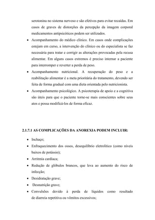 serotonina no sistema nervoso e são efetivos para evitar recaídas. Em
casos de graves de distorções da percepção da imagem corporal
medicamentos antipsicóticos podem ser utilizados.
 Acompanhamento do médico clínico. Em casos onde complicações
estejam em curso, a intervenção do clínico ou do especialista se faz
necessária para tratar e corrigir as alterações provocadas pela recusa
alimentar. Em alguns casos extremos é preciso internar a paciente
para interromper e reverter a perda de peso.
 Acompanhamento nutricional. A recuperação do peso e a
reabilitação alimentar é a meta prioritária do tratamento, devendo ser
feita de forma gradual com uma dieta orientada pelo nutricionista.
 Acompanhamento psicológico. A psicoterapia de apoio e a cognitiva
são úteis para que o paciente torne-se mais conscientes sobre seus
atos e possa modificá-los de forma eficaz.
2.1.7.1 AS COMPLICAÇÕES DA ANOREXIA PODEM INCLUIR:
 Inchaço;
 Enfraquecimento dos ossos, desequilíbrio eletrolítico (como níveis
baixos de potássio);
 Arritmia cardíaca;
 Redução de glóbulos brancos, que leva ao aumento do risco de
infecção;
 Desidratação grave;
 Desnutrição grave;
 Convulsões devido à perda de líquidos como resultado
de diarreia repetitiva ou vômitos excessivos;
 