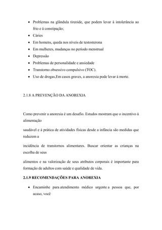  Problemas na glândula tireoide, que podem levar à intolerância ao
frio e à constipação;
 Cáries
 Em homens, queda nos níveis de testosterona
 Em mulheres, mudanças no período menstrual
 Depressão
 Problemas de personalidade e ansiedade
 Transtorno obsessivo compulsivo (TOC).
 Uso de drogas,Em casos graves, a anorexia pode levar à morte.
2.1.8 A PREVENÇÃO DA ANOREXIA
Como prevenir a anorexia é um desafio. Estudos mostram que o incentivo à
alimentação
saudável e à prática de atividades físicas desde a infância são medidas que
reduzem a
incidência de transtornos alimentares. Buscar orientar as crianças na
escolha de seus
alimentos e na valorização de seus atributos corporais é importante para
formação de adultos com saúde e qualidade de vida.
2.1.9 RECOMENDAÇÕES PARA ANOREXIA
 Encaminhe para atendimento médico urgente a pessoa que, por
acaso, você
 