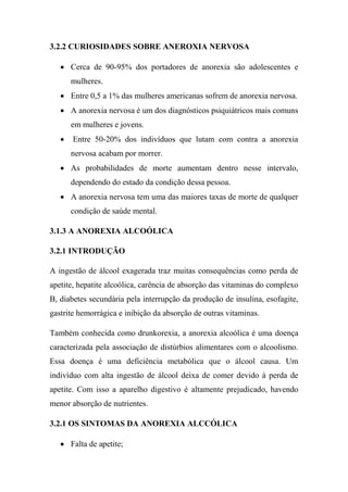 3.2.2 CURIOSIDADES SOBRE ANEROXIA NERVOSA
 Cerca de 90-95% dos portadores de anorexia são adolescentes e
mulheres.
 Entre 0,5 a 1% das mulheres americanas sofrem de anorexia nervosa.
 A anorexia nervosa é um dos diagnósticos psiquiátricos mais comuns
em mulheres e jovens.
 Entre 50-20% dos indivíduos que lutam com contra a anorexia
nervosa acabam por morrer.
 As probabilidades de morte aumentam dentro nesse intervalo,
dependendo do estado da condição dessa pessoa.
 A anorexia nervosa tem uma das maiores taxas de morte de qualquer
condição de saúde mental.
3.1.3 A ANOREXIA ALCOÓLICA
3.2.1 INTRODUÇÃO
A ingestão de álcool exagerada traz muitas consequências como perda de
apetite, hepatite alcoólica, carência de absorção das vitaminas do complexo
B, diabetes secundária pela interrupção da produção de insulina, esofagite,
gastrite hemorrágica e inibição da absorção de outras vitaminas.
Também conhecida como drunkorexia, a anorexia alcoólica é uma doença
caracterizada pela associação de distúrbios alimentares com o alcoolismo.
Essa doença é uma deficiência metabólica que o álcool causa. Um
indivíduo com alta ingestão de álcool deixa de comer devido à perda de
apetite. Com isso a aparelho digestivo é altamente prejudicado, havendo
menor absorção de nutrientes.
3.2.1 OS SINTOMAS DA ANOREXIA ALCCÓLICA
 Falta de apetite;
 