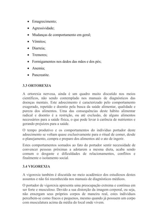  Emagrecimento;
 Agressividade;
 Mudanças de comportamento em geral;
 Vômitos;
 Diarreia;
 Tremores;
 Formigamentos nos dedos das mãos e dos pés;
 Anemia;
 Pancreatite.
3.3 ORTOREXIA
A ortorexia nervosa, ainda é um quadro muito discutido nos meios
científicos, não sendo contemplado nos manuais de diagnósticos das
doenças mentais. Este adoecimento é caracterizado pelo comportamento
exagerado, repetido e doentio pela busca da saúde alimentar, qualidade e
pureza dos alimentos. Uma das consequências deste hábito alimentar
radical e doentio é a restrição, ou até exclusão, de alguns alimentos
necessários para a saúde física, o que pode levar à carência de nutrientes e
gerando prejuízos para a saúde.
O tempo produtivo e os comportamentos do indivíduo portador deste
adoecimento se voltam quase exclusivamente para o ritual de comer, desde
o planejamento, compra e preparo dos alimentos até o ato de ingerir.
Estes comportamentos somados ao fato do portador sentir necessidade de
convencer pessoas próximas a adotarem a mesma dieta, acaba sendo
comum o desgaste e dificuldades de relacionamentos, conflitos e
finalmente o isolamento social.
3.4 VIGOREXIA
A vigorexia também é discutida no meio acadêmico dos estudiosos destes
assuntos e não foi reconhecida nos manuais de diagnósticos médicos.
O portador de vigorexia apresenta uma preocupação extrema e contínua em
ser forte e musculoso. Devido a sua distorção da imagem corporal, ou seja,
não enxergam seus próprios corpos de maneira real, estes indivíduos
percebem-se como fracos e pequenos, mesmo quando já possuem um corpo
com musculatura acima da média do local onde vivem.
 