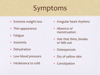 Symptoms
• Extreme weight loss
• Thin appearance
• Fatigue
• Insomnia
• Dehydration
• Low blood pressure
• Intolerance to cold
• Irregular heart rhythms
• Absence of
menstruation
• Hair that thins, breaks
or falls out
• Osteoporosis
• Dry of yellow skin
• Constipation
 