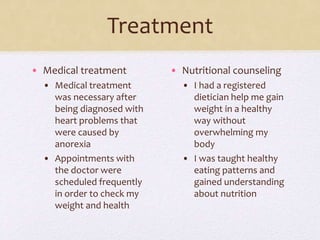 Treatment
• Medical treatment
• Medical treatment
was necessary after
being diagnosed with
heart problems that
were caused by
anorexia
• Appointments with
the doctor were
scheduled frequently
in order to check my
weight and health
• Nutritional counseling
• I had a registered
dietician help me gain
weight in a healthy
way without
overwhelming my
body
• I was taught healthy
eating patterns and
gained understanding
about nutrition
 