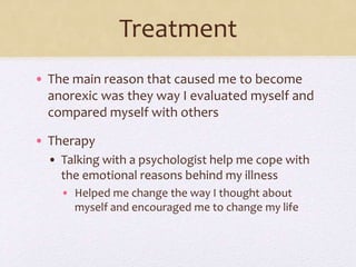 Treatment
• The main reason that caused me to become
anorexic was they way I evaluated myself and
compared myself with others
• Therapy
• Talking with a psychologist help me cope with
the emotional reasons behind my illness
• Helped me change the way I thought about
myself and encouraged me to change my life
 