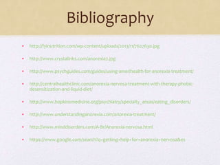 Bibliography
• http://fyinutrition.com/wp-content/uploads/2013/11/7627630.jpg
• http://www.crystalinks.com/anorexia2.jpg
• http://www.psychguides.com/guides/using-amerihealth-for-anorexia-treatment/
• http://centralhealthclinic.com/anorexia-nervosa-treatment-with-therapy-phobic-
desensitization-and-liquid-diet/
• http://www.hopkinsmedicine.org/psychiatry/specialty_areas/eating_disorders/
• http://www.understandinganorexia.com/anorexia-treatment/
• http://www.minddisorders.com/A-Br/Anorexia-nervosa.html
• https://www.google.com/search?q=getting+help+for+anorexia+nervosa&es
 