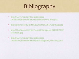Bibliography
• http://www.mayoclinic.org/diseases-
conditions/anorexia/basics/definition/con-20033002
• http://prixray.com/Portals/0/Chest%20X-Ray%20Image.jpg
• http://i.huffpost.com/gen/1402083/images/o-BLOOD-TEST-
facebook.jpg
• http://www.mayoclinic.org/diseases-
conditions/anorexia/basics/tests-diagnosis/con-20033002
 