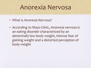 Anorexia Nervosa
• What is Anorexia Nervosa?
• According to Mayo Clinic, Anorexia nervosa is
an eating disorder characterized by an
abnormally low body weight, intense fear of
gaining weight and a distorted perception of
body weight
 