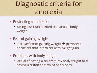 Diagnostic criteria for
anorexia
• Restricting food intake
• Eating less than needed to maintain body
weight
• Fear of gaining weight
• Intense fear of gaining weight  persistent
behaviors that interferes with weight gain
• Problems with body image
• Denial of having a severely low body weight and
having a distorted view of one’s body
 