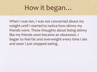 How it began…
When I was ten, I was not concerned about my
weight until I started to notice how skinny my
friends were. These thoughts about being skinny
like my friends soon became an obsession. I
began to feel fat and overweight every time I ate
and soon I just stopped eating.
 