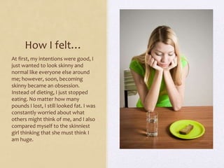 How I felt…
At first, my intentions were good, I
just wanted to look skinny and
normal like everyone else around
me; however, soon, becoming
skinny became an obsession.
Instead of dieting, I just stopped
eating. No matter how many
pounds I lost, I still looked fat. I was
constantly worried about what
others might think of me, and I also
compared myself to the skinniest
girl thinking that she must think I
am huge.
 