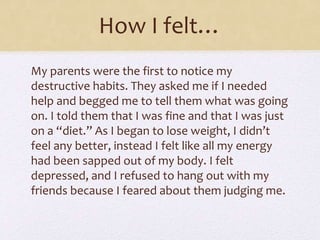 How I felt…
My parents were the first to notice my
destructive habits. They asked me if I needed
help and begged me to tell them what was going
on. I told them that I was fine and that I was just
on a “diet.” As I began to lose weight, I didn’t
feel any better, instead I felt like all my energy
had been sapped out of my body. I felt
depressed, and I refused to hang out with my
friends because I feared about them judging me.
 