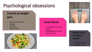Fearful of weight
gain
• Restrictive behaviors
• Purging
• Exercises
• Weight check
Food rituals
• Cutting food into small
pieces
• Eating different food in
specific order Refuse to eat
in front of
people
• Cook for others
and don’t eat
 