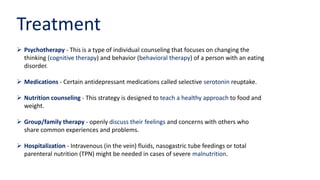 Treatment
 Psychotherapy - This is a type of individual counseling that focuses on changing the
thinking (cognitive therapy) and behavior (behavioral therapy) of a person with an eating
disorder.
 Medications - Certain antidepressant medications called selective serotonin reuptake.
 Nutrition counseling - This strategy is designed to teach a healthy approach to food and
weight.
 Group/family therapy - openly discuss their feelings and concerns with others who
share common experiences and problems.
 Hospitalization - Intravenous (in the vein) fluids, nasogastric tube feedings or total
parenteral nutrition (TPN) might be needed in cases of severe malnutrition.
 