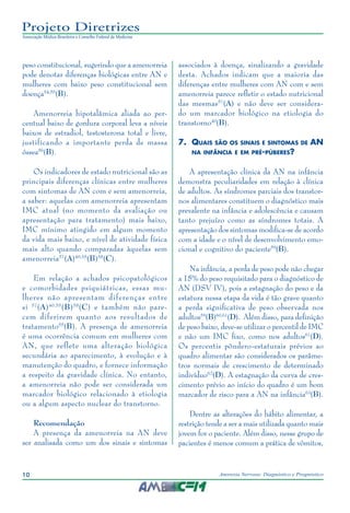 10 Anorexia Nervosa: Diagnóstico e Prognóstico
Projeto Diretrizes
Associação Médica Brasileira e Conselho Federal de Medicina
peso constitucional, sugerindo que a amenorreia
pode denotar diferenças biológicas entre AN e
mulheres com baixo peso constitucional sem
doença54,55
(B).
Amenorreia hipotalâmica aliada ao per-
centual baixo de gordura corporal leva a níveis
baixos de estradiol, testosterona total e livre,
justificando a importante perda de massa
óssea56
(B).
Os indicadores de estado nutricional são as
principais diferenças clínicas entre mulheres
com sintomas de AN com e sem amenorreia,
a saber: aquelas com amenorreia apresentam
IMC atual (no momento da avaliação ou
apresentação para tratamento) mais baixo,
IMC mínimo atingido em algum momento
da vida mais baixo, e nível de atividade física
mais alto quando comparadas àquelas sem
amenorreia57
(A)40,55
(B)58
(C).
Em relação a achados psicopatológicos
e comorbidades psiquiátricas, essas mu-
lheres não apresentam diferenças entre
si 57
(A)40,55
(B)58
(C) e também não pare-
cem diferirem quanto aos resultados de
tratamento55
(B). A presença de amenorreia
é uma ocorrência comum em mulheres com
AN, que reflete uma alteração biológica
secundária ao aparecimento, à evolução e à
manutenção do quadro, e fornece informação
a respeito da gravidade clínica. No entanto,
a amenorreia não pode ser considerada um
marcador biológico relacionado à etiologia
ou a algum aspecto nuclear do transtorno.
Recomendação
A presença da amenorreia na AN deve
ser analisada como um dos sinais e sintomas
associados à doença, sinalizando a gravidade
desta. Achados indicam que a maioria das
diferenças entre mulheres com AN com e sem
amenorreia parece refletir o estado nutricional
das mesmas57
(A) e não deve ser considera-
do um marcador biológico na etiologia do
transtorno40
(B).
7.	 Quais são os sinais e sintomas de AN
na infância e em pré-púberes?
A apresentação clínica da AN na infância
demonstra peculiaridades em relação à clínica
de adultos. As síndromes parciais dos transtor-
nos alimentares constituem o diagnóstico mais
prevalente na infância e adolescência e causam
tanto prejuízo como as síndromes totais. A
apresentação dos sintomas modifica-se de acordo
com a idade e o nível de desenvolvimento emo-
cional e cognitivo do paciente59
(B).
Na infância, a perda de peso pode não chegar
a 15% do peso requisitado para o diagnóstico de
AN (DSV IV), pois a estagnação do peso e da
estatura nessa etapa da vida é tão grave quanto
a perda significativa de peso observada nos
adultos59
(B)60,61
(D). Além disso, para definição
de peso baixo, deve-se utilizar o percentil de IMC
e não um IMC fixo, como nos adultos61
(D).
Os percentis pôndero-estaturais prévios ao
quadro alimentar são considerados os parâme-
tros normais de crescimento de determinado
indivíduo62
(D). A estagnação da curva de cres-
cimento prévio ao início do quadro é um bom
marcador de risco para a AN na infância63
(B).
Dentre as alterações do hábito alimentar, a
restrição tende a ser a mais utilizada quanto mais
jovem for o paciente. Além disso, nesse grupo de
pacientes é menos comum a prática de vômitos,
 
