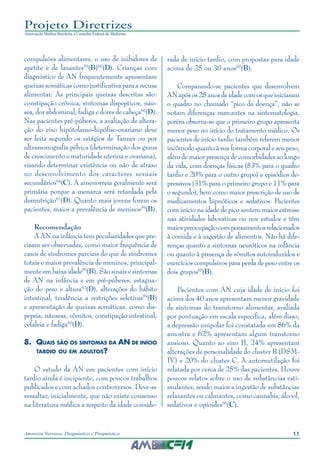 11Anorexia Nervosa: Diagnóstico e Prognóstico
Projeto Diretrizes
Associação Médica Brasileira e Conselho Federal de Medicina
compulsões alimentares, o uso de inibidores de
apetite e de laxantes59
(B)60
(D). Crianças com
diagnóstico de AN frequentemente apresentam
queixas somáticas como justificativa para a recusa
alimentar. As principais queixas descritas são:
constipação crônica, sintomas dispepticos, náu-
sea, dor abdominal, fadiga e dores de cabeça60
(D).
Nas pacientes pré-púberes, a avaliação de altera-
ção do eixo hipótolamo-hipófise-ovariano deve
ser feita segundo os estágios de Tanner ou por
ultrassonografia pélvica (determinação dos graus
de crescimento e maturidade uterina e ovariana),
visando determinar existência ou não de atraso
no desenvolvimento dos caracteres sexuais
secundários64
(C). A amenorreia geralmente será
primária porque a menarca será retardada pela
desnutrição61
(D). Quanto mais jovens forem os
pacientes, maior a prevalência de meninos59
(B).
Recomendação
A AN na infância tem peculiaridades que pre-
cisam ser observadas, como maior frequência de
casos de síndromes parciais do que de síndromes
totais e maior prevalência de meninos, principal-
mente em baixa idade59
(B). São sinais e sintomas
de AN na infância e em pré-púberes: estagna-
ção do peso e altura62
(D), alterações do hábito
intestinal, tendência a restrições seletivas59
(B)
e apresentação de queixas somáticas, como dis-
pepsia, náuseas, vômitos, constipação intestinal,
cefaleia e fadiga60
(D).
8.	 Quais são os sintomas da AN de início
tardio ou em adultos?
O estudo da AN em pacientes com início
tardio ainda é incipiente, com poucos trabalhos
publicados e com achados controversos. Deve-se
ressaltar, inicialmente, que não existe consenso
na literatura médica a respeito da idade conside-
rada de início tardio, com propostas para idade
acima de 25 ou 30 anos65
(B).
Comparando-se pacientes que desenvolvem
AN após os 25 anos de idade com os que iniciaram
o quadro no chamado “pico da doença”, não se
notam diferenças marcantes na sintomatologia,
porém observa-se que o primeiro grupo apresenta
menor peso no início do tratamento médico. Os
pacientes de início tardio também referem menor
incômodo quanto à sua forma corporal e seu peso,
além de maior presença de comorbidades ao longo
da vida, com doenças físicas (53% para o quadro
tardio e 20% para o outro grupo) e episódios de-
pressivos (31% para o primeiro grupo e 11% para
o segundo), bem como maior prescrição de uso de
medicamentos hipnóticos e sedativos. Pacientes
com início na idade de pico sentem maior estresse
nas atividades laborativas ou nos estudos e têm
maiorpreocupaçãocompensamentosrelacionados
à comida e à ingestão de alimentos. Não há dife-
renças quanto a sintomas neuróticos na infância
ou quanto à presença de vômitos autoinduzidos e
exercícios compulsivos para perda de peso entre os
dois grupos65
(B).
Pacientes com AN cuja idade de início foi
acima dos 40 anos apresentam menor gravidade
de sintomas do transtorno alimentar, avaliada
por pontuação em escala específica, além disso,
a depressão unipolar foi constatada em 86% da
amostra e 62% apresentam algum transtorno
ansioso. Quanto ao eixo II, 24% apresentam
alterações de personalidade do cluster B (DSM-
IV) e 20% do cluster C. A automutilação foi
relatada por cerca de 25% das pacientes. Houve
poucos relatos sobre o uso de substâncias esti-
mulantes, sendo maior a ingestão de substâncias
relaxantes ou calmantes, como cannabis, álcool,
sedativos e opioides66
(C).
 