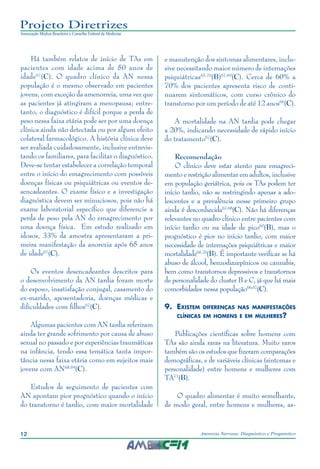 12 Anorexia Nervosa: Diagnóstico e Prognóstico
Projeto Diretrizes
Associação Médica Brasileira e Conselho Federal de Medicina
Há também relatos de início de TAs em
pacientes com idade acima de 50 anos de
idade67
(C). O quadro clínico da AN nessa
população é o mesmo observado em pacientes
jovens, com exceção da amenorreia, uma vez que
as pacientes já atingiram a menopausa; entre-
tanto, o diagnóstico é difícil porque a perda de
peso nessa faixa etária pode ser por uma doença
clínica ainda não detectada ou por algum efeito
colateral farmacológico. A história clínica deve
ser avaliada cuidadosamente, inclusive entrevis-
tando os familiares, para facilitar o diagnóstico.
Deve-se tentar estabelecer a correlação temporal
entre o início do emagrecimento com possíveis
doenças físicas ou psiquiátricas ou eventos de-
sencadeantes. O exame físico e a investigação
diagnóstica devem ser minuciosos, pois não há
exame laboratorial específico que diferencie a
perda de peso pela AN do emagrecimento por
uma doença física. Em estudo realizado em
idosos, 33% da amostra apresentaram a pri-
meira manifestação da anorexia após 65 anos
de idade67
(C).
Os eventos desencadeantes descritos para
o desenvolvimento da AN tardia foram morte
do esposo, insatisfação conjugal, casamento do
ex-marido, aposentadoria, doenças médicas e
dificuldades com filhos67
(C).
Algumas pacientes com AN tardia referiram
ainda ter grande sofrimento por causa de abuso
sexual no passado e por experiências traumáticas
na infância, tendo essa temática tanta impor-
tância nessa faixa etária como em sujeitos mais
jovens com AN68,69
(C).
Estudos de seguimento de pacientes com
AN apontam pior prognóstico quando o início
do transtorno é tardio, com maior mortalidade
e manutenção dos sintomas alimentares, inclu-
sive necessitando maior número de internações
psiquiátricas65,70
(B)67,69
(C). Cerca de 60% a
70% dos pacientes apresenta risco de conti-
nuarem sintomáticos, com curso crônico do
transtorno por um período de até 12 anos66
(C).
A mortalidade na AN tardia pode chegar
a 20%, indicando necessidade de rápido início
do tratamento67
(C).
Recomendação
O clínico deve estar atento para emagreci-
mento e restrição alimentar em adultos, inclusive
em população geriátrica, pois os TAs podem ter
início tardio, não se restringindo apenas a ado-
lescentes e a prevalência nesse primeiro grupo
ainda é desconhecida67,68
(C). Não há diferenças
relevantes no quadro clínico entre pacientes com
início tardio ou na idade de pico65
(B), mas o
prognóstico é pior no início tardio, com maior
necessidade de internações psiquiátricas e maior
mortalidade65,70
(B). É importante verificar se há
abuso de álcool, benzodiazepínicos ou cannabis,
bem como transtornos depressivos e transtornos
de personalidade do cluster B e C, já que há mais
comorbidades nessa população66,67
(C).
9.	Existem diferenças nas manifestações
clínicas em homens e em mulheres?
Publicações científicas sobre homens com
TAs são ainda raras na literatura. Muito raros
também são os estudos que fizeram comparações
demográficas, e de variáveis clínicas (sintomas e
personalidade) entre homens e mulheres com
TA71
(B).
O quadro alimentar é muito semelhante,
de modo geral, entre homens e mulheres, as-
 