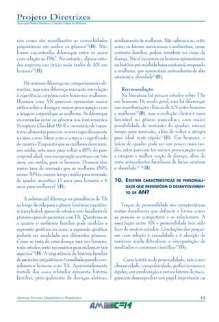 13Anorexia Nervosa: Diagnóstico e Prognóstico
Projeto Diretrizes
Associação Médica Brasileira e Conselho Federal de Medicina
sim como são semelhantes as comorbidades
psiquiátricas em ambos os gêneros72
(B). Não
foram encontradas diferenças entre os sexos
com relação ao IMC. No entanto, alguns estu-
dos sugerem um início mais tardio de AN em
homens71
(B).
Há mínima diferença no comportamento ali-
mentar, mas uma diferença marcante em relação
à experiência corpórea entre homens e mulheres.
Homens com AN parecem apresentar maior
crítica sobre a doença e menor preocupação com
a imagem corporal que as mulheres. As diferenças
encontradas entre os gêneros nos instrumentos
Symptom Checklist 90-R e inventário de trans-
torno alimentar parecem ocorrer especificamente
na área como lidam com o corpo e o significado
do mesmo. Enquanto que as mulheres demoram,
em média, sete anos para voltar a 85% do peso
corporal ideal, essa recuperação acontece em três
anos, em média, para os homens. Homens têm
maior taxa de remissão que as mulheres (59%
versus 39%) e menor tempo médio para remissão
do quadro anorético (3 anos para homens e 6
anos para mulheres)71
(B).
A substancial diferença na prevalência de TA
ao longo da vida para o gênero feminino mantém-
se inexplicável, apesar de estudos com familiares de
primeiro grau de pacientes com TA. Questiona-se
o quanto o ambiente familiar pode modular a
expressão genética ou como a expressão genética
poderia ser modulada nos diferentes gêneros.
Como se trata de uma doença rara em homens,
mais estudos serão necessários para esclarecer tais
aspectos73
(B). A importância da história familiar
de pacientes psiquiátricos é ressaltada quando con-
sideramos homens com TA. Aproximadamente
metade dos casos relatados apresenta história
familiar, principalmente de doenças afetivas,
similarmente às mulheres. Não sabemos ao certo
como os fatores nutricionais e ambientais, nesse
contexto familiar, podem interferir no curso da
doença. Não é incomum os homens apresentarem
na história pré-mórbida baixa estatura (comparado
a mulheres, que apresentam antecedentes de alta
estatura) e obesidade74
(B).
Recomendação
Na literatura há poucos estudos sobre TAs
em homens. De modo geral, não há diferenças
nas manifestações clínicas de AN entre homens
e mulheres72
(B), mas a evolução clínica é mais
favorável no gênero masculino, com maior
possibilidade de remissão do quadro, menor
tempo para remissão, além de voltar a atingir
peso ideal mais rápido71
(B). Em homens, o
início do quadro pode ser um pouco mais tar-
dio, estes parecem ter menor preocupação com
a imagem e melhor noção de doença, além de
mais antecedentes familiares de baixa estatura
e obesidade71,74
(B).
10.	Existem características de personali-
dade que predispõem o desenvolvimen-
to de AN?
Traços de personalidade são características
inatas duradouras que definem a forma como
as pessoas se comportam e se relacionam. A
associação entre AN e personalidade tem sido
foco de muitos estudos. Limitações das pesqui-
sas com relação à causalidade e à aferição de
variáveis ainda dificultam a interpretação de
resultados e consenso científico75
(D).
Características de personalidade, tais como
obsessividade, compulsividade, perfeccionismo e
rigidez, em combinação a outros fatores de risco,
parecem desempenhar um papel importante na
 