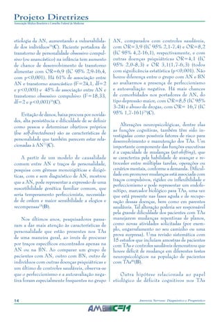 14 Anorexia Nervosa: Diagnóstico e Prognóstico
Projeto Diretrizes
Associação Médica Brasileira e Conselho Federal de Medicina
etiologia da AN, aumentando a vulnerabilida-
de dos indivíduos76
(C). Paciente portadora de
transtorno de personalidade obsessivo compul-
sivo (ou anancástico) na infância tem aumento
de chance de desenvolvimento de transtorno
alimentar com OR=6,9 (IC 95% 2,9-16,4,
com p<0,001). Há 61% de associação entre
AN e transtorno anancástico (F=24,1, df=2
e p<0,001) e 45% de associação entre AN e
transtorno obsessivo compulsivo (F=18,33,
df=2 e p<0,001)76
(C).
Evitação de danos, baixa procura por novida-
des, alta persistência e dificuldade de se definir
como pessoa e determinar objetivos próprios
(low self-directedness) são as características de
personalidade que também parecem estar rela-
cionadas à AN77
(C).
A partir de um modelo de causalidade
comum entre AN e traços de personalidade,
pesquisa com gêmeas monozigóticas e dizigó-
ticas, com e sem diagnóstico de AN, mostrou
que a AN, pode representar a expressão de uma
suscetibilidade genética familiar comum, que
seria temperamento perfeccionista, necessida-
de de ordem e maior sensibilidade a elogios e
recompensas78
(B).
Nos últimos anos, pesquisadores passa-
ram a dar mais atenção às características de
personalidade que estão presentes nos TAs
de uma maneira geral, ao invés de procurar
por traços específicos encontrados apenas na
AN ou na BN. Ao comparar um grupo de
pacientes com AN, outro com BN, outro de
indivíduos com outras doenças psiquiátricas e
um último de controles saudáveis, observa-se
que o perfeccionismo e a autoavaliação nega-
tiva foram especialmente frequentes no grupo
AN, comparados com controles saudáveis,
com OR=3,9 (IC 95% 2,1-7,4) e OR=8,2
(IC 95% 4,2-16,1), respectivamente, e com
outras doenças psiquiátricas OR=4,1 (IC
95% 2,0-8,3) e OR 3,1(1,7-6,3) (todos
com significância estatística (p<0,001). Não
houve diferença entre o grupo com AN e BN
ao avaliarmos a presença de perfeccionismo
e autoavaliação negativa. Há mais chances
de comorbidades nos portadores de AN, do
tipo depressão maior, com OR=8,5 (IC 95%
3-24) e abuso de drogas, com OR= 16,7 (IC
95% 1,7-161)79
(C).
Alterações neuropsicológicas, dentre elas
as funções cognitivas, também têm sido in-
vestigadas como possíveis fatores de risco para
desenvolvimento e manutenção dos TAs. Um
importante componente das funções executivas
é a capacidade de mudanças (set-shifting), que
se caracteriza pela habilidade de avançar e re-
troceder entre múltiplas tarefas, operações ou
cenários mentais, conforme a demanda. Dificul-
dade em promover mudanças está associada com
traços compulsivos, rigidez ou inflexibilidade e
perfeccionismo e pode representar um endofe-
nótipo, marcador biológico para TAs, uma vez
que está presente nas fases aguda e de recupe-
ração dessas doenças, bem como em parentes
saudáveis. Tal alteração poderia ser responsável
pela grande dificuldade dos pacientes com TAs
manejarem mudanças repentinas de planos,
como novas atividades solicitadas (por exem-
plo, engarrafamento no seu caminho ou uma
prova surpresa). Uma revisão sistemática com
15 estudos que incluíam amostras de pacientes
com TAs e controles saudáveis demonstrou que
houve déficit de mudança em diferentes testes
neuropsicológicos na população de pacientes
com TAs80
(B).
Outra hipótese relacionada ao papel
etiológico de déficits cognitivos nos TAs
 
