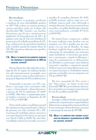 16 Anorexia Nervosa: Diagnóstico e Prognóstico
Projeto Diretrizes
Associação Médica Brasileira e Conselho Federal de Medicina
Recomendação
Em conjunto, as pesquisas corroboram
a existência de uma vulnerabilidade genética
na AN30,82
(A), embora as variantes genéticas
causais específicas ainda não tenham sido
identificadas83
(B). Estudos com famílias
demonstram que há risco estatisticamente
significativo de desenvolvimento de AN e de
qualquer outro tipo de TAs entre familiares de
primeiro grau de indivíduos portadores de AN.
Esse conhecimento de antecedentes familiares
pode contribuir quando há suspeita clínica de
AN, BN e transtorno alimentar não específico
(TANE)19
(B).
12.	 Qual é o impacto do ambiente familiar
na presença e diagnóstico de AN em
adultos jovens?
Diversos fatores têm sido implicados na etio-
logia da AN. O impacto do ambiente familiar
tem sido sistematicamente investigado como
uma das possíveis causas no desenvolvimento e
presença do diagnóstico de AN em adultos jovens.
Comparando-se pacientes com AN e sau-
dáveis, a associação entre comentários sobre
o peso e a forma durante o desenvolvimento e
a presença de AN foi significativo (F=6,55;
p<0,001). Além disso, a superproteção pater-
na também se associou ao diagnóstico de AN
(F=3,23; p=0,02)85
(B).
Outro estudo avaliou a invalidação parental
das experiências emocionais durante a infância
de pacientes com TAs, incluindo AN e BN.
A presença de invalidação paterna associou-se
com maior frequência de vômitos em pacientes
com TAs (F=3,84, p<0,05). Por outro lado,
a invalidação materna foi associada com menos
episódios de compulsão alimentar (F=5,92,
p<0,05), portanto, pode-se supor que a in-
validação materna pode estar relacionada à
restrição alimentar. Exercícios excessivos foram
associados a um padrão familiar típico, descrito
como emocionalmente controlado (F=8,12,
p<0,01)86
(C).
Da mesma forma, comparou-se o padrão
de regras implícitas entre famílias com um
integrante com TAs e famílias sem um inte-
grante com esse tipo de distúrbio. As regras
familiares implícitas foram avaliadas por um
instrumento de autoavaliação que mensurava
regras facilitadoras ou funcionais, que permi-
tem a comunicação e respeito às diferenças, e
regras de constrangimento ou disfuncionais,
que dificultam a comunicação, criam distância
emocional e impedem o crescimento pessoal.
Verificou-se que mais regras disfuncionais e me-
nos regras funcionais ou facilitadoras estavam
presentes nas famílias com um integrante com
TAs (p<0,001)87
(C).
Há risco aumentado de TAs, exceto o
tipo “binge eating” em classes sociais mais
favorecidas88
(B)89
(C), provavelmente relaciona-
dos com pressão em conseguir sucesso do ponto
de vista da sociedade inserida90
(C).
Recomendação
Investigar o ambiente familiar atual e passado
em busca de comportamentos e regras familiares
disfuncionais, as quais podem representar fatores
de risco tanto para o desenvolvimento como para
a manutenção de sintomas da AN85
(B).
13.	 Qual é o impacto dos fatores cultu-
rais na presença e diagnóstico de AN
em adultos jovens?
 
