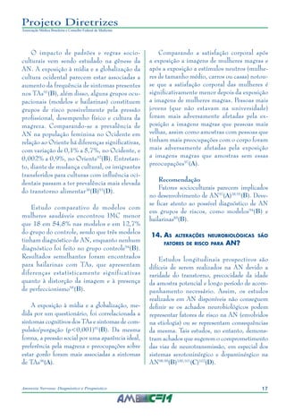 17Anorexia Nervosa: Diagnóstico e Prognóstico
Projeto Diretrizes
Associação Médica Brasileira e Conselho Federal de Medicina
O impacto de padrões e regras socio-
culturais vem sendo estudado na gênese da
AN. A exposição à mídia e a globalização da
cultura ocidental parecem estar associadas a
aumento da frequência de sintomas presentes
nos TAs91
(B), além disso, alguns grupos ocu-
pacionais (modelos e bailarinas) constituem
grupos de risco possivelmente pela pressão
profissional, desempenho físico e cultura da
magreza. Comparando-se a prevalência de
AN na população feminina no Ocidente em
relação ao Oriente há diferenças significativas,
com variação de 0,1% a 5,7%, no Ocidente, e
0,002% a 0,9%, no Oriente92
(B). Entretan-
to, diante de mudança cultural, os imigrantes
transferidos para culturas com influência oci-
dentais passam a ter prevalência mais elevada
do transtorno alimentar38
(B)93
(D).
Estudo comparativo de modelos com
mulheres saudáveis encontrou IMC menor
que 18 em 54,8% nas modelos e em 12,7%
do grupo do controle, sendo que três modelos
tinham diagnóstico de AN, enquanto nenhum
diagnóstico foi feito no grupo controle94
(B).
Resultados semelhantes foram encontrados
para bailarinas com TAs, que apresentam
diferenças estatisticamente significativas
quanto à distorção da imagem e à presença
de perfeccionismo95
(B).
A exposição à mídia e a globalização, me-
dida por um questionário, foi correlacionada a
sintomas cognitivos dos TAs e sintomas de com-
pulsão/purgação (p<0,001)91
(B). Da mesma
forma, a pressão social por uma aparência ideal,
preferência pela magreza e preocupações sobre
estar gordo foram mais associadas a sintomas
de TAs96
(A).
Comparando a satisfação corporal após
a exposição a imagens de mulheres magras e
após a exposição a estímulos neutros (mulhe-
res de tamanho médio, carros ou casas) notou-
se que a satisfação corporal das mulheres é
significativamente menor depois da exposição
a imagens de mulheres magras. Pessoas mais
jovens (que não estavam na universidade)
foram mais adversamente afetadas pela ex-
posição a imagens magras que pessoas mais
velhas, assim como amostras com pessoas que
tinham mais preocupações com o corpo foram
mais adversamente afetadas pela exposição
a imagens magras que amostras sem essas
preocupações97
(A).
Recomendação
Fatores socioculturais parecem implicados
no desenvolvimento de AN97
(A)38,91
(B). Deve-
se ficar atento ao possível diagnóstico de AN
em grupos de riscos, como modelos94
(B) e
bailarinas85
(B).
14.	As alterações neurobiológicas são
fatores de risco para AN?
Estudos longitudinais prospectivos são
difíceis de serem realizados na AN devido a
raridade do transtorno, precocidade da idade
da amostra potencial e longo período de acom-
panhamento necessário. Assim, os estudos
realizados em AN disponíveis não conseguem
definir se os achados neurobiológicos podem
representar fatores de risco na AN (envolvidos
na etiologia) ou se representam consequências
da mesma. Tais estudos, no entanto, demons-
tram achados que sugerem o comprometimento
das vias de neurotransmissão, em especial dos
sistemas serotoninérgico e dopaminérgico na
AN98,99
(B)100,101
(C)102
(D).
 
