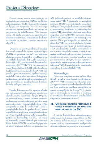 18 Anorexia Nervosa: Diagnóstico e Prognóstico
Projeto Diretrizes
Associação Médica Brasileira e Conselho Federal de Medicina
Encontrou-se menor concentração de
metabólitos da dopamina (DOPA) no líquido
cefalorraquidiano (LCR) e aumento do potencial
de ligação dos receptores D2 e D3 no corpo
do estriado ventral (envolvido no sistema de
recompensa) de indivíduos com AN. A dopa-
mina está ligada ao prejuízo na aprendizagem
discriminatória visual, com significado clínico
na tomada de decisões, controle executivo e
afeto98
(B).
Observou-se, também, evidência de atividade
funcional anormal do sistema serotoninérgico
(5-HT) em pacientes com AN: em indivíduos
abaixo do peso ou desnutridos, o LCR apresenta
quantidades diminuídas de 5- ácido-hidroxiindo-
lacético (5-HIIA), o maior metabólito cerebral da
serotonina (5-HT)99
(B)100
(C). Em contraste, os
níveis de metabólitos de 5-HT estão elevados no
LCR de indivíduos recuperados de AN99
(B). Vale
ressaltar que a serotonina está ligada ao humor, à
ansiedade, à saciedade e ao controle de impulsos,
portanto esses achados podem, potencialmente,
estar associados aos achados clínicos de inflexi-
bilidade, inibição e ansiedade.
Estudos de imagem em AN reportam achados
que sugerem que o córtex cingulado anterior está
alterado, quanto a estrutura e função. Do ponto
de vista anatômico, a massa cinzenta apresenta-
se diminuída no córtex cingulado anterior, o que
demonstra maior vulnerabilidade dessa região
comparada ao resto do cérebro101
(C). Dada a
complexidade clínica do quadro de AN, parece
concebível que a estrutura heterogênea funcional
do córtex cingulado anterior tenha um papel im-
portante na fisiopatologia dos TAs. Um estudo
de tomografia computadorizada por emissão de
fóton único (SPECT) encontrou hipoperfusão
do córtex cingulado anterior em pacientes com
AN, indicando prejuízo ou atividade inibitória
nessa região103
(B). A tomografia por emissão de
pósitrons (PET) com radioligantes específicos
evidenciou alterações localizadas no sistema 5-HT
e, notadamente, identificada no córtex cingulado
anterior99
(B). Além disso, estudos de ressonância
magnética funcional (FMRI) indicaram ativação
alterada no córtex cingulado anterior em pacien-
tes com AN, a qual é específica ao estímulo por
alimentos104
(B). No entanto, ainda não é possível
descreverummodelo“único”defisiopatologiapara
a AN envolvendo tais achados, considerando-se
que o córtex cingulado anterior constitui uma
região multifuncional que envolve fenômenos
complexos, tais como emoção, impulsos, busca
por recompensa, atenção, função cognitiva e
aprendizado, aspectos que estão funcionalmente
integrados104
(B). Esses achados são considerados
marcadores de vulnerabilidade105
(D).
Recomendação
Embora as pesquisas na área tenham iden-
tificado achados neurobiológicos alterados na
AN98,99,103,104
(B), permanece incerto se tais acha-
dos representam um marcador de vulnerabilidade,
um fator preditor de recaída ou cronicidade, ou
apenas consequências da doença105
(D). Assim,
não se recomenda, no momento, a realização
de investigação de neuroimagem com finalidade
diagnóstica ou terapêutica na AN.
15.	 Que sinais e sintomas podem levar o
clínico a considerar que pode estar
diante de um caso de AN?
A maioria dos indivíduos não costuma apre-
sentar sinais ou sintomas característicos de AN.
No entanto, podem se associar a sérias compli-
cações clínicas, comprometendo qualquer dos
sistemas orgânicos. A presença e as repercussões
 
