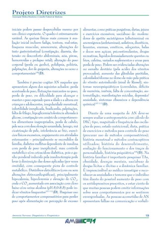 19Anorexia Nervosa: Diagnóstico e Prognóstico
Projeto Diretrizes
Associação Médica Brasileira e Conselho Federal de Medicina
iniciais podem passar despercebidas mesmo por
um clínico experiente. O quadro é extremamente
variável. As queixas físicas mais comuns à ava-
liação inicial incluem fadiga, tontura, mal-estar,
fraqueza muscular, amenorreia, alterações do
trato gastrointestinal (constipação, diarreia, dis-
tensão ou desconforto abdominais, azia, pirose,
hemorroidas e prolapso retal), alteração do peso
corporal (perda ou ganho), polidipsia, poliúria,
palpitações, dor de garganta, alterações no sono e
comportamentais106
(D).
Também é preciso cogitar AN naqueles que
apresentem algum dos seguintes achados: perda
acentuada de peso, flutuações marcantes no peso;
perda de peso, ou dificuldade para alcançar e
manter o peso esperado para a idade e a altura em
crianças e adolescentes, irregularidade menstrual,
infertilidade inexplicada, bradicardia, palpitações,
falta de fôlego, hipoglicemia/tolerância alterada à
glicose, constipação em cenário de comportamen-
tos alimentares inapropriados, perda de cabelo,
pele seca com descoloração amarelada, lanugo, má
cicatrização de pele, intolerância ao frio, exercí-
cios físicos excessivos, engajamento em atividades
extenuantes – principalmente se escondidos da
família, diabetes mellitus dependente de insulina
com perda de peso inexplicável, mau controle
metabólico e/ou cetoacidose diabética, pois o ga-
nho ponderal induzido pela insulinoterapia pode
levar à diminuição das doses aplicadas (por vezes
omitida), com consequente piora do controle
metabólico. Distúrbios eletrolíticos (com ou sem
alterações eletrocardiográficas), principalmente
hipocalemia, hipocloremia e elevação do CO2
,
onde o CO2
aumentado em associação com cloro
baixo e/ou urina alcalina (pH 8,0-8,5) pode in-
dicar vômitos frequentes107-111
(D). Pesquisar uso
de comportamentos compensatórios para perder
peso após alimentação ou percepção de excesso
alimentar, como práticas purgativas, dietas, jejuns
e exercícios excessivos; uso/abuso de: modera-
dores de apetite sacietógenos (sibutramina) ou
anorexígenos (anfetaminas), sedativos, diuréticos,
laxantes, enemas, eméticos, adoçantes, balas
e doces sem açúcar, psicoestimulantes, drogas
recreativas, líquidos demasiadamente quentes ou
frios, cafeína, variados suplementos e ervas para
perda de peso. Podem ser evidenciadas alterações
no esmalte dentário (pela acidez dos vômitos
provocados), aumento das glândulas parótidas,
calosidades/úlceras no dorso da mão pela prática
do vômito autoinduzido (sinal de Russel); sin-
tomas neuropsiquiátricos (convulsões, déficits
de memória, insônia, falta de concentração, au-
tomutilação, manifestações suicidas, depressão/
ansiedade, sintomas obsessivos e dependência
química)107-111
(D).
Diante de uma suspeita de AN deve-se
sempre avaliar a antropometria com cálculo do
IMC; tipo, magnitude e frequência das oscila-
ções de peso; estado nutricional, dieta, prática
de exercícios e métodos para controle do peso
(procurar uso de métodos compensatórios);
história menstrual e métodos contraceptivos
utilizados; história do desenvolvimento,
avaliação do funcionamento e dos traços de
personalidade, história psiquiátrica106
(D). Na
história familiar é importante pesquisar TAs,
obesidade, doenças mentais, uso/abuso de
drogas lícitas e ilícitas e a dinâmica familiar.
É imprescindível ao médico investigar e reco-
nhecer as ansiedades e temores que o indivíduo
têm diante do possível aumento de peso com
os antidepressivos prescritos, e estar ciente de
que muitas pessoas podem omitir informações
sobre seus comportamentos por se sentirem
envergonhadas. As pessoas acometidas de AN
apresentam falhas na comunicação e verbali-
 