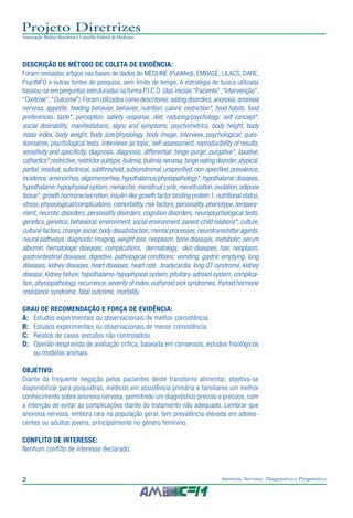 2 Anorexia Nervosa: Diagnóstico e Prognóstico
Projeto Diretrizes
Associação Médica Brasileira e Conselho Federal de Medicina
DESCRIÇÃO DE MÉTODO DE COLETA DE EVIDÊNCIA:
Foram revisados artigos nas bases de dados do MEDLINE (PubMed), EMBASE, LILACS, DARE,
PsycINFO e outras fontes de pesquisa, sem limite de tempo. A estratégia de busca utilizada
baseou-se em perguntas estruturadas na forma P.I.C.O.(das iniciais“Paciente”,“Intervenção”,
“Controle”,“Outcome”).Foram utilizados como descritores:eating disorders,anorexia,anorexia
nervosa, appetite, feeding behavior, behavior, nutrition, caloric restriction*, food habits, food
preferences, taste*, perception, satiety response, diet, reducing/psychology; self concept*,
social desirability, manifestations, signs and symptoms, psychometrics, body height, body
mass index, body weight, body size/physiology, body image, interview, psychological; ques-
tionnaires, psychological tests, interviews as topic, self-assessment, reproducibility of results,
sensitivity and specificity, diagnosis, diagnosis, differential; binge-purge, purgative*, laxative,
cathartics*,restrictive,restrictor subtype,bulimia,bulimia nervosa,binge eating disorder,atypical,
partial,residual,subclinical,subthreshold,subsyndromal,unspecified,non-specified,prevalence,
incidence,amenorrhea,oligomenorrhea,hypothalamus/physiopathology*,hypothalamic diseases,
hypothalamo-hypophyseal system,menarche,menstrual cycle,menstruation,ovulation,adipose
tissue*,growth hormone/secretion,insulin-like growth factor binding protein 1,nutritional status,
stress, physiological/complications; comorbidity, risk factors, personality, phenotype, tempera-
ment, neurotic disorders, personality disorders, cognition disorders, neuropsychological tests,
genetics,genetics,behavioral; environment,social environment,parent-child relations*,culture,
cultural factors,change social,body dissatisfaction,mental processes,neurotransmitter agents,
neural pathways, diagnostic imaging, weight loss, neoplasm, bone diseases, metabolic; serum
albumin, hematologic diseases, complications, dermatology, skin diseases, hair, neoplasm,
gastrointestinal diseases, digestive, pathological conditions; vomiting, gastric emptying, lung
diseases, kidney diseases, heart diseases, heart rate, bradycardia, long QT syndrome, kidney
disease, kidney failure, hypothalamo-hypophyseal system, pituitary-adreanl system, complica-
tion,physiopathology,recurrence,severity of index,euthyroid sick syndromes,thyroid hormone
resistance syndrome, fatal outcome, mortality.
GRAU DE RECOMENDAÇÃO E FORÇA DE EVIDÊNCIA:
A:	 Estudos experimentais ou observacionais de melhor consistência.
B:	 Estudos experimentais ou observacionais de menor consistência.
C:	 Relatos de casos (estudos não controlados).
D:	 Opinião desprovida de avaliação crítica, baseada em consensos, estudos fisiológicos
ou modelos animais.
OBJETIVO:
Diante da frequente negação pelos pacientes deste transtorno alimentar, objetiva-se
disponibilizar para psiquiatras, médicos em assistência primária e familiares um melhor
conhecimento sobre anorexia nervosa, permitindo um diagnóstico preciso e precoce, com
a intenção de evitar as complicações diante do tratamento não adequado. Lembrar que
anorexia nervosa, embora rara na população geral, tem prevalência elevada em adoles-
centes ou adultos jovens, principalmente no gênero feminino.
CONFLITO DE INTERESSE:
Nenhum conflito de interesse declarado.
 