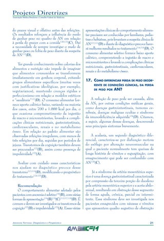 21Anorexia Nervosa: Diagnóstico e Prognóstico
Projeto Diretrizes
Associação Médica Brasileira e Conselho Federal de Medicina
do prazer visual e olfativo antes das refeições.
Os resultados reforçam a influência do medo
de ganhar peso no quadro de AN em relação
à perda do prazer com a comida120,121
(C). Daí
a necessidade de sempre investigar o medo de
ganhar peso ou fobia de peso diante da suspeita
de AN112
(D).
Ter grande conhecimento sobre calorias dos
alimentos e nutrição não impede de imaginar
que alimentos consumidos se transformem
imediatamente em gordura corporal, evitando
grupos alimentares específicos (muitas vezes
com justificativas ideológicas, por exemplo,
vegetarianos), mantendo crenças rígidas e
perfeccionismo em relação a modelos estéticos
e “saudáveis”117
(D). O consumo alimentar for-
nece aporte calórico baixo, variando na maioria
dos casos, entre 700 a 1.000 kcal por dia, o
que ocasiona comprometimento da ingestão
de macro e micronutrientes, levando a compli-
cações clínicas nutricionais, gastrointestinais,
cardiovasculares, renais e no metabolismo
ósseo. Em relação ao padrão alimentar são
observadas refeições irregulares, com menos de
três refeições por dia, seguidas por períodos de
jejuns. Transtornos da cognição também devem
ser procurados122
(B), assim como presença de
impulsividade123
(A).
Avaliar com cuidado essas características
nos ajudam no diagnóstico precoce desse
transtorno112-114
(D), modificando o prognóstico
do tratamento114,115
(D).
Recomendação
O comportamento alimentar adotado pelos
pacientes com anorexia é seletivo116
(B), com várias
formas de apresentação116
(B)119
(C)113,117,118
(D). É
comum e devem ser investigados os transtornos da
cognição122
(B) e impulsividade123
(A). Essas várias
apresentações clínicas do comportamento alimen-
tar precisam ser conhecidas por familiares, pedia-
tras e hebiatras, pois levantam a suspeita clínica de
AN112,113
(D) e diante do diagnóstico precoce have-
rá melhores resultados no tratamento114,115
(D). O
consumo alimentar seletivo fornece baixo aporte
calórico, comprometendo a ingestão de macro e
micronutrientes e levando a complicações clínicas
nutricionais, gastrointestinais, cardiovasculares,
renais e do metabolismo ósseo.
17.	 Como diferenciar perda de peso decor-
rente de condições clínicas, da perda
de peso por AN?
A redução de peso pode ser causada, além
da AN, por outras condições médicas gerais,
como doenças gastrointestinais, tumores ce-
rebrais, doenças malignas ocultas e síndrome
da imunodeficiência adquirida124
(D). Citamos,
a seguir, algumas dessas doenças, descrevendo
seus principais sintomas brevemente.
A acalasia, um segundo diagnóstico dife-
rencial, caracteriza-se por disfunção motora
do esôfago por alteração neuromuscular na
qual o paciente normalmente tem queixas de
longa história de vômitos e regurgitação, com
emagrecimento que pode ser confundido com
AN125
(C).
Já a síndrome da artéria mesentérica supe-
rior é uma doença gastrointestinal caracterizada
por compressão da terceira porção do duodeno
pela artéria mesentérica superior e a aorta abdo-
minal, resultando em obstrução desse segmento
de forma aguda, crônica, parcial ou intermi-
tente. Essa síndrome deve ser investigada nos
pacientes emagrecidos com náuseas e vômitos
que apresentem quadro sugestivo de obstrução
 