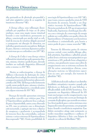 22 Anorexia Nervosa: Diagnóstico e Prognóstico
Projeto Diretrizes
Associação Médica Brasileira e Conselho Federal de Medicina
alta queixando-se de plenitude pós-prandial e
mal estar epigástrico antes de se suspeitar de
transtorno alimentar126
(C).
A doença celíaca, uma inflamação desen-
cadeada por peptídeos do trigo ou de grãos
similares, causa uma reação imune intestinal
levando a uma intolerância permanente ao
glúten, caracterizada por atrofia total ou sub-
total da mucosa do intestino delgado proximal
e consequente má absorção de alimentos, em
indivíduos geneticamente susceptíveis. Redução
de peso, diarreia e sintomas depressivos podem
ser sintomas que se confundem com AN127
(C).
A doença de Crohn é uma doença crônica
inflamatória intestinal que pode apresentar diar-
reia, náuseas, vômitos e perda de peso, devendo
também ser realizado diagnóstico diferencial
entre a mesma e a AN128
(C).
Dentre as endocrinopatias, a doença de
Addison é decorrente da destruição do córtex
adrenal que leva à redução dos níveis de cortisol e
consequente aumento de hormônio adrenocorti-
cotrófico (ACTH). Tal doença evolui lentamente
e pode causar perda de peso, náuseas e vômitos,
além de sintomas depressivos, coincidindo assim
com alguns sintomas de AN129
(C).
Doenças da tireoide apresentam sintomas
que podem coincidir com critérios para TAs.
O hipertireoidismo geralmente leva a redução
de peso e hiperatividade, assim como observado
na AN, mas no primeiro caso a alimentação
está aumentada, a agitação não tem o objetivo
de emagrecer e geralmente é acompanhada
de tremores finos das extremidades, sudorese
intensa e outros sintomas de hipertireoidismo
descompensado130
(C). Existe possibilidade de
associação de hipertireoidismo com AN131
(C),
mas é mais comum a queda dos níveis de TSH
decorrente da anorexia, levando a um diag-
nóstico incorreto de hipertireoidismo132
(B).
Pacientes portadores de AN que já apresentam
bradicardia, hipotermia e lentificação dos refle-
xos com a intenção de conservação de energia
poderão ser confundidos com quadro clínico de
hipotireoidismo. O tratamento com hormônios
tireoidianos é contraindicado, pois levaria a
maior perda de peso e massa muscular133
(B).
Tumores de diferentes partes do sistema
nervoso central, como medula oblonga, glân-
dula pituitária, hipotálamo e glândula pineal,
podem levar a sintomas neuropsiquiátricos que
mimetizam a AN, podendo levar a diagnóstico
errôneo, mas geralmente nesses casos além do
emagrecimento sem os sintomas nucleares da
AN há outras características clínicas, como
alterações motoras ou laboratoriais especí-
ficas no caso, por exemplo, dos tumores de
glândulas134
(C).
A deficiência de ácido maltase é um distúrbio
hereditário autossômico recessivo causado pela
deficiência ou disfunção de uma hidrolase, a
alfa-glicosidade ácida (GAA) lisossômica. Este
representa um diagnóstico diferencial da AN
(mais raro) porque envolve emagrecimento, mas
nesse quadro clínico isto ocorre por limitação da
conversão do glicogênio, que acumula nos múscu-
los e leva à perda de peso e outros sintomas como
fraqueza dos músculos proximais, com progressão
lenta e levando a insuficiência respiratória. Esse
defeito enzimático atinge mais seriamente os
tecidos musculares esqueléticos e cardíacos. O
diagnóstico definitivo é feito com biópsia de
músculo ou cultura de fibroblasto135
(C).
 