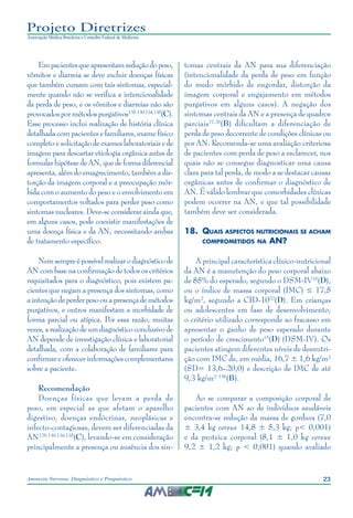 23Anorexia Nervosa: Diagnóstico e Prognóstico
Projeto Diretrizes
Associação Médica Brasileira e Conselho Federal de Medicina
Empacientesqueapresentamreduçãodopeso,
vômitos e diarreia se deve excluir doenças físicas
que também cursam com tais sintomas, especial-
mente quando não se verifica a intencionalidade
da perda de peso, e os vômitos e diarreias não são
provocados por métodos purgativos125-130,134,135
(C).
Esse processo inclui realização de história clínica
detalhada com pacientes e familiares, exame físico
completo e solicitação de exames laboratoriais e de
imagem para descartar etiologia orgânica antes de
formular hipótese de AN, que de forma diferencial
apresenta, além do emagrecimento, também a dis-
torção da imagem corporal e a preocupação mór-
bida com o aumento do peso e o envolvimento em
comportamentos voltados para perder peso como
sintomas nucleares. Deve-se considerar ainda que,
em alguns casos, pode coexistir manifestações de
uma doença física e da AN, necessitando ambas
de tratamento específico.
Nemsempreépossívelrealizarodiagnósticode
AN com base na confirmação de todos os critérios
requisitados para o diagnóstico, pois existem pa-
cientes que negam a presença dos sintomas, como
aintençãodeperder pesoouapresençade métodos
purgativos, e outros manifestam a morbidade de
forma parcial ou atípica. Por essa razão, muitas
vezes, a realização de um diagnóstico conclusivo de
AN depende de investigação clínica e laboratorial
detalhada, com a colaboração de familiares para
confirmar e oferecer informações complementares
sobre a paciente.
Recomendação
Doenças físicas que levam a perda de
peso, em especial as que afetam o aparelho
digestivo, doenças endócrinas, neoplásicas e
infecto-contagiosas, devem ser diferenciadas da
AN125-130,134,135
(C), levando-se em consideração
principalmente a presença ou ausência dos sin-
tomas centrais da AN para sua diferenciação
(intencionalidade da perda de peso em função
do medo mórbido de engordar, distorção da
imagem corporal e engajamento em métodos
purgativos em alguns casos). A negação dos
sintomas centrais da AN e a presença de quadros
parciais17,20
(B) dificultam a diferenciação de
perda de peso decorrente de condições clínicas ou
por AN. Recomenda-se uma avaliação criteriosa
de pacientes com perda de peso a esclarecer, nos
quais não se consegue diagnosticar uma causa
clara para tal perda, de modo a se destacar causas
orgânicas antes de confirmar o diagnóstico de
AN. É válido lembrar que comorbidades clínicas
podem ocorrer na AN, e que tal possibilidade
também deve ser considerada.
18.	 Quais aspectos nutricionais se acham
comprometidos na AN?
A principal característica clínico-nutricional
da AN é a manutenção do peso corporal abaixo
de 85% do esperado, segundo o DSM-IV15
(D),
ou o índice de massa corporal (IMC) ≤ 17,5
kg/m², segundo a CID-1022
(D). Em crianças
ou adolescentes em fase de desenvolvimento,
o critério utilizado corresponde ao fracasso em
apresentar o ganho de peso esperado durante
o período de crescimento15
(D) (DSM-IV). Os
pacientes atingem diferentes níveis de desnutri-
ção com IMC de, em média, 16,7 ± 1,6 kg/m²
(SD= 13,6–20,0) e descrição de IMC de até
9,3 kg/m² 136
(B).
Ao se comparar a composição corporal de
pacientes com AN ao de indivíduos saudáveis
encontra-se redução da massa de gordura (7,0
± 3,4 kg versus 14,8 ± 5,3 kg; p< 0,001)
e da proteica corporal (8,1 ± 1,0 kg versus
9,2 ± 1,2 kg; p < 0,001) quando avaliado
 