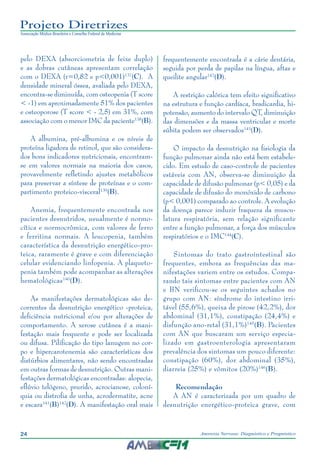 24 Anorexia Nervosa: Diagnóstico e Prognóstico
Projeto Diretrizes
Associação Médica Brasileira e Conselho Federal de Medicina
pelo DEXA (absorciometria de feixe duplo)
e as dobras cutâneas apresentam correlação
com o DEXA (r=0,82 e p<0,001)137
(C). A
densidade mineral óssea, avaliada pelo DEXA,
encontra-se diminuída, com osteopenia (T score
< -1) em aproximadamente 51% dos pacientes
e osteoporose (T score < - 2,5) em 31%, com
associação com o menor IMC da paciente138
(B).
A albumina, pré-albumina e os níveis de
proteína ligadora de retinol, que são considera-
dos bons indicadores nutricionais, encontram-
se em valores normais na maioria dos casos,
provavelmente refletindo ajustes metabólicos
para preservar a síntese de proteínas e o com-
partimento proteico-visceral139
(B).
Anemia, frequentemente encontrada nos
pacientes desnutridos, usualmente é normo-
cítica e normocrômica, com valores de ferro
e ferritina normais. A leucopenia, também
característica da desnutrição energético-pro-
teica, raramente é grave e com diferenciação
celular evidenciando linfopenia. A plaqueto-
penia também pode acompanhar as alterações
hematológicas140
(D).
As manifestações dermatológicas são de-
correntes da desnutrição energético -proteica,
deficiência nutricional e/ou por alterações de
comportamento. A xerose cutânea é a mani-
festação mais frequente e pode ser localizada
ou difusa. Pilificação do tipo lanugem no cor-
po e hipercarotenemia são características dos
distúrbios alimentares, não sendo encontradas
em outras formas de desnutrição. Outras mani-
festações dermatológicas encontradas: alopecia,
eflúvio telógeno, prurido, acrocianose, coloní-
quia ou distrofia de unha, acrodermatite, acne
e escara141
(B)142
(D). A manifestação oral mais
frequentemente encontrada é a cárie dentária,
seguida por perda de papilas na língua, aftas e
queilite angular142
(D).
A restrição calórica tem efeito significativo
na estrutura e função cardíaca, bradicardia, hi-
potensão, aumento do intervalo QT, diminuição
das dimensões e da massa ventricular e morte
súbita podem ser observados143
(D).
O impacto da desnutrição na fisiologia da
função pulmonar ainda não está bem estabele-
cido. Em estudo de caso-controle de pacientes
estáveis com AN, observa-se diminuição da
capacidade de difusão pulmonar (p< 0,05) e da
capacidade de difusão do monóxido de carbono
(p< 0,001) comparado ao controle. A evolução
da doença parece induzir fraqueza da muscu-
latura respiratória, sem relação significante
entre a função pulmonar, a força dos músculos
respiratórios e o IMC144
(C).
Sintomas do trato gastrointestinal são
frequentes, embora as frequências das ma-
nifestações variem entre os estudos. Compa-
rando tais sintomas entre pacientes com AN
e BN verificou-se os seguintes achados no
grupo com AN: síndrome do intestino irri-
tável (55,6%), queixa de pirose (42,2%), dor
abdominal (31,1%), constipação (24,4%) e
disfunção ano-retal (31,1%)145
(B). Pacientes
com AN que buscaram um serviço especia-
lizado em gastroenterologia apresentaram
prevalência dos sintomas um pouco diferente:
constipação (60%), dor abdominal (35%),
diarreia (25%) e vômitos (20%)146
(B).
Recomendação
A AN é caracterizada por um quadro de
desnutrição energético-proteica grave, com
 