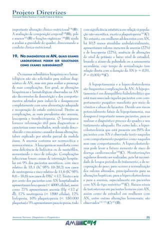 25Anorexia Nervosa: Diagnóstico e Prognóstico
Projeto Diretrizes
Associação Médica Brasileira e Conselho Federal de Medicina
importante alteração clínico-nutricional136
(B).
A avaliação de composição corporal138
(B), pele
e anexos141
(B) e funções orgânicas 146
(B) ajuda
a avaliar a gravidade do quadro, direcionando a
conduta clínica-nutricional.
19.	No diagnóstico de AN, quais exames
laboratoriais podem ser solicitados
como exames subsidiários?
Os exames subsidiários bioquímicos e hema-
tológicos não são solicitados para realizar diag-
nóstico de AN, mas sim para avaliar a presença
de suas complicações. Em geral, as alterações
bioquímicas e hematológicas observadas na AN
são decorrentes da desnutrição e dos comporta-
mentos adotados para induzi-la e desaparecem
completamente com uma alimentação adequada
e recuperação do estado nutricional. Dentre as
complicações, as mais prevalentes são: anemia,
leucopenia e trombocitopenia. O hemograma
fornece informação útil para diagnosticar e
caracterizar esses resultados, sendo ainda desco-
nhecido o mecanismo causador dessas alterações;
talvez explicado por atrofia parcial da medula
óssea. A anemia costuma ser normocítica e
normocrômica. A leucopenia se manifesta como
uma deficiência de linfócitos ou de neutrófilos,
aumentando o risco de infecção. Complicações
infecciosas foram causas de internação hospita-
lar em 9% dos pacientes anoréticos, com risco
relativo de 15,1 (IC 95% 10-20,2) nos casos
de neutropenia e risco relativo de 11,6 (IC 95%
6,6 – 16,6) nos casos de IMC <12. Trinta e seis
por cento dos pacientes com AN hospitalizados
apresentaram leucopenia (< 4000 células), assim
como 27% apresentaram anemia (Hg <12 g/
dl), 17% neutropenia (< 1500 células), 12%
linfopenia, 10% plaquetopenia (< 150.000
plaquetas) e 3% apresentaram pancitopenia, tudo
com significância estatística em relação à popula-
ção não-anorética, exceto a plaquetopenia147
(C).
No entanto, em mulheres adolescentes com AN,
há 10,5 meses atendidas ambulatorialmente,
apresentaram valores menores de anemia (22%)
e de leucopenia (22%), ausência de alterações
do nível de potássio e baixo nível de estradiol,
levando a atraso da puberdade ou a amenorreia
secundária, cujo tempo de normalização tem
relação direta com a duração da AN (r = 0,51,
P = 0,001)148
(C).
A hipopotassemia e a hipercolesterolemia
são frequentes complicações da AN. A hipopo-
tassemia é um desequilíbrio hidreletrolítico que
está mais associado àqueles pacientes com com-
portamento purgativo manifesto por meio de
vômitos e abuso de laxantes. Devido aos riscos
potencialmente fatais da hipopotassemia, sua
dosagem é importante nesses pacientes, para se
realizar o diagnóstico precoce do quadro e seu
tratamento adequado. Por outro lado, a hiper-
colesterolemia que está presente em 50% dos
pacientes com AN é observada tanto naqueles
com comportamento purgativo como naqueles
sem esse comportamento. A hipercolesterole-
mia pode levar a futuro aumento de risco de
doença cardiovascular149
(C). Monitorizações
regulares deverão ser realizadas, pois há necessi-
dade de longos períodos de tratamento, e de re-
cuperação do peso; para ocorrer a normalização
dos valores alterados, principalmente para as
alterações hepáticas; para a hipercolesterolemia
e para a anemia, especialmente em pacientes
com AN do tipo restritivo150
(C). Baixos níveis
de testosterona em pacientes homens com AN,
assim como de estradiol em mulheres com
AN, entre outras alterações hormonais, são
observados147,151
(C)152
(B).
 