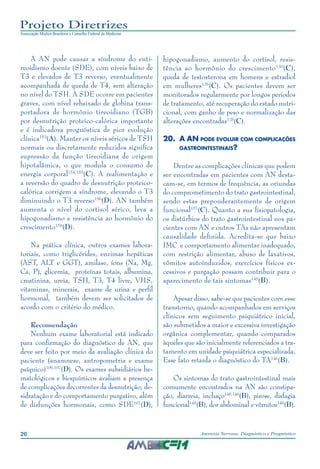 26 Anorexia Nervosa: Diagnóstico e Prognóstico
Projeto Diretrizes
Associação Médica Brasileira e Conselho Federal de Medicina
A AN pode causar a síndrome do euti-
reoidismo doente (SDE), com níveis baixo de
T3 e elevados de T3 reverso, eventualmente
acompanhada de queda de T4, sem alteração
no nível do TSH. A SDE ocorre em pacientes
graves, com nível rebaixado de globina trans-
portadora de hormônio tireoidiano (TGB)
por desnutrição proteico-calórica importante
e é indicadora prognóstica de pior evolução
clínica153
(A). Manter os níveis séricos de TSH
normais ou discretamente reduzidos significa
supressão da função tireoidiana de origem
hipotalâmica, o que modula o consumo de
energia corporal154,155
(C). A realimentação e
a reversão do quadro de desnutrição proteico-
calórica corrigem a síndrome, elevando o T3
diminuindo o T3 reverso156
(D). AN também
aumenta o nível do cortisol sérico, leva a
hipogonadismo e resistência ao hormônio do
crescimento156
(D).
Na prática clínica, outros exames labora-
toriais, como triglicérides, enzimas hepáticas
(AST, ALT e GGT), amilase, íons (Na, Mg,
Ca, P), glicemia, proteínas totais, albumina,
creatinina, ureia, TSH, T3, T4 livre, VHS,
vitaminas, minerais, exame de urina e perfil
hormonal, também devem ser solicitados de
acordo com o critério do médico.
Recomendação
Nenhum exame laboratorial está indicado
para confirmação do diagnóstico de AN, que
deve ser feito por meio da avaliação clínica do
paciente (anamnese, antropometria e exame
psíquico)106,107
(D). Os exames subsidiários he-
matológicos e bioquímicos avaliam a presença
de complicações decorrentes da desnutrição, de-
sidratação e do comportamento purgativo, além
de disfunções hormonais, como SDE107
(D),
hipogonadismo, aumento do cortisol, resis-
tência ao hormônio do crescimento130
(C),
queda de testosterona em homens e estradiol
em mulheres126
(C). Os pacientes devem ser
monitorados regularmente por longos períodos
de tratamento, até recuperação do estado nutri-
cional, com ganho de peso e normalização das
alterações encontradas125
(C).
20.	A AN pode evoluir com complicações
gastrointestinais?
Dentre as complicações clínicas que podem
ser encontradas em pacientes com AN desta-
cam-se, em termos de frequência, as oriundas
do comprometimento do trato gastrointestinal,
sendo estas preponderantemente de origem
funcional157
(C). Quanto a sua fisiopatologia,
os distúrbios do trato gastrointestinal nos pa-
cientes com AN e outros TAs não apresentam
causalidade definida. Acredita-se que baixo
IMC e comportamento alimentar inadequado,
com restrição alimentar, abuso de laxativos,
vômitos autoinduzidos, exercícios físicos ex-
cessivos e purgação possam contribuir para o
aparecimento de tais sintomas145
(B).
Apesar disso, sabe-se que pacientes com esse
transtorno, quando acompanhados em serviços
clínicos sem seguimento psiquiátrico inicial,
são submetidos a maior e excessiva investigação
orgânica complementar, quando comparados
àqueles que são inicialmente referenciados a tra-
tamento em unidade psiquiátrica especializada.
Esse fato retarda o diagnóstico do TA146
(B).
Os sintomas do trato gastrointestinal mais
comumente encontrados na AN são constipa-
ção, diarreia, inchaço145,146
(B), pirose, disfagia
funcional145
(B), dor abdominal e vômitos146
(B).
 