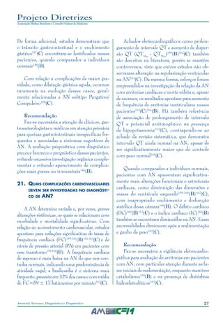 27Anorexia Nervosa: Diagnóstico e Prognóstico
Projeto Diretrizes
Associação Médica Brasileira e Conselho Federal de Medicina
De forma adicional, estudos demonstram que
o trânsito gastrointestinal e o enchimento
gástrico157
(C) encontram-se lentificados nesses
pacientes, quando comparados a indivíduos
normais146
(B).
Com relação a complicações de maior gra-
vidade, como dilatação gástrica aguda, ocorrem
raramente na evolução desses casos, geral-
mente relacionadas a AN subtipo Purgativo/
Compulsivo158
(C).
Recomendação
Faz-se necessária a atenção de clínicos, gas-
troenterologistas e médicos em atenção primária
para queixas gastrointestinais inespecíficas fre-
quentes e associadas a sintomas sugestivos de
AN. A avaliação psiquiátrica com diagnóstico
precoce favorece o prognóstico desses pacientes,
evitando excessiva investigação orgânica comple-
mentar e evitando aparecimento de complica-
ções mais graves ou irreversíveis146
(B).
21.	 Quais complicações cardiovasculares
devem ser investigadas no diagnósti-
co de AN?
A AN determina variada e, por vezes, graves
alterações sistêmicas, as quais se relacionam com
morbidade e mortalidade significativas. Com
relação ao acometimento cardiovascular, estudos
apontam para reduções significativas de taxas de
frequência cardíaca (FC)159-161
(B)162,163
(C) e de
níveis de pressão arterial (PA) em pacientes com
esse transtorno159,160
(B). A frequência cardíaca
de repouso é mais baixa na AN do que nos con-
troles normais, indicando uma predominância de
atividade vagal; a bradicardia é o sintoma mais
frequente,presenteem32%doscasosecommédia
de FC=59 ± 17 batimentos por minuto162
(C).
Achados eletrocardiográficos como prolon-
gamento de intervalo QT e aumento de disper-
são QT (QTMax
- QTMin
)159
(B)162
(C) também
são descritos na literatura, porém se mantêm
controversos, visto que outros estudos não ob-
servaram alteração na repolarização ventricular
na AN163
(C). Da mesma forma, esforços foram
empreendidos na investigação da relação da AN
com arritmias cardíacas e morte súbita e, apesar
de escassos, os resultados apontam para aumento
de frequência de arritmias ventriculares nesses
pacientes163
(C)164
(B). Há também referência
de associação de prolongamento de intervalo
QT e potencial arritmogênico na presença
de hipopotassemia163
(C), contrapondo-se ao
achado da revisão sistemática, que demonstra
intervalo QT ainda normal na AN, apesar de
ser significativamente maior que do controle
com peso normal165
(C).
Quando comparados a indivíduos normais,
pacientes com AN apresentam significativa-
mente mais alterações funcionais e estruturais
cardíacas, como diminuição das dimensões e
massa do ventrículo esquerdo159,160
(B)162
(C),
com inapropriado enchimento e disfunção
sistólica dessa câmara160
(B). O débito cardíaco
(DC)160
(B)162
(C) e o índice cardíaco (IC)160
(B)
também se encontram diminuídos na AN. Essas
anormalidades diminuem após a realimentação
e ganho de peso162
(C).
Recomendação
Faz-se necessária a vigilância eletrocardio-
gráfica para avaliação de arritmias em pacientes
com AN, com particular atenção durante as fa-
ses iniciais de realimentação, enquanto mantiver
catabolismo159
(B) e na presença de distúrbios
hidroeletrolíticos163
(C).
 