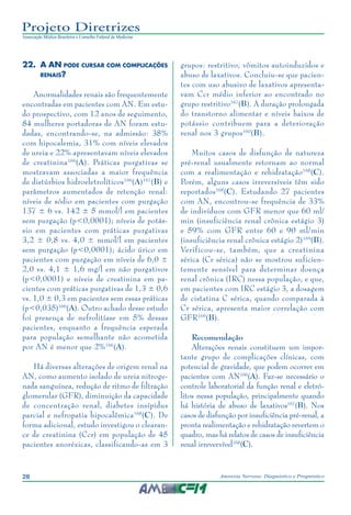 28 Anorexia Nervosa: Diagnóstico e Prognóstico
Projeto Diretrizes
Associação Médica Brasileira e Conselho Federal de Medicina
22.	A AN pode cursar com complicações
renais?
Anormalidades renais são frequentemente
encontradas em pacientes com AN. Em estu-
do prospectivo, com 12 anos de seguimento,
84 mulheres portadoras de AN foram estu-
dadas, encontrando-se, na admissão: 38%
com hipocalemia, 31% com níveis elevados
de ureia e 22% apresentavam níveis elevados
de creatinina166
(A). Práticas purgativas se
mostravam associadas a maior frequência
de distúrbios hidroeletrolíticos166
(A)167
(B) e
parâmetros aumentados de retenção renal:
níveis de sódio em pacientes com purgação
137 ± 6 vs. 142 ± 5 mmol/l em pacientes
sem purgação (p<0,0001); níveis de potás-
sio em pacientes com práticas purgativas
3,2 ± 0,8 vs. 4,0 ± mmol/l em pacientes
sem purgação (p<0,0001); ácido úrico em
pacientes com purgação em níveis de 6,0 ±
2,0 vs. 4,1 ± 1,6 mg/l em não purgativos
(p<0,0001) e níveis de creatinina em pa-
cientes com práticas purgativas de 1,3 ± 0,6
vs. 1,0 ± 0,3 em pacientes sem essas práticas
(p<0,035)166
(A). Outro achado desse estudo
foi presença de nefrolitíase em 5% dessas
pacientes, enquanto a frequência esperada
para população semelhante não acometida
por AN é menor que 2%166
(A).
Há diversas alterações de origem renal na
AN, como aumento isolado de ureia nitroge-
nada sanguínea, redução de ritmo de filtração
glomerular (GFR), diminuição da capacidade
de concentração renal, diabetes insípidus
parcial e nefropatia hipocalêmica168
(C). De
forma adicional, estudo investigou o clearan-
ce de creatinina (Ccr) em população de 45
pacientes anoréxicas, classificando-as em 3
grupos: restritivo, vômitos autoinduzidos e
abuso de laxativos. Concluiu-se que pacien-
tes com uso abusivo de laxativos apresenta-
vam Ccr médio inferior ao encontrado no
grupo restritivo167
(B). A duração prolongada
do transtorno alimentar e níveis baixos de
potássio contribuem para a deterioração
renal nos 3 grupos160
(B).
Muitos casos de disfunção de natureza
pré-renal usualmente retornam ao normal
com a realimentação e rehidratação168
(C).
Porém, alguns casos irreversíveis têm sido
reportados168
(C). Estudando 27 pacientes
com AN, encontrou-se frequência de 33%
de indivíduos com GFR menor que 60 ml/
min (insuficiência renal crônica estágio 3)
e 59% com GFR entre 60 e 90 ml/min
(insuficiência renal crônica estágio 2)169
(B).
Verificou-se, também, que a creatinina
sérica (Cr sérica) não se mostrou suficien-
temente sensível para determinar doença
renal crônica (IRC) nessa população, e que,
em pacientes com IRC estágio 3, a dosagem
de cistatina C sérica, quando comparada à
Cr sérica, apresenta maior correlação com
GFR169
(B).
Recomendação
Alterações renais constituem um impor-
tante grupo de complicações clínicas, com
potencial de gravidade, que podem ocorrer em
pacientes com AN166
(A). Faz-se necessário o
controle laboratorial da função renal e eletró-
litos nessa população, principalmente quando
há história de abuso de laxativos167
(B). Nos
casos de disfunção por insuficiência pré-renal, a
pronta realimentação e rehidratação revertem o
quadro, mas há relatos de casos de insuficiência
renal irrevervível168
(C).
 