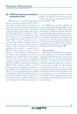29Anorexia Nervosa: Diagnóstico e Prognóstico
Projeto Diretrizes
Associação Médica Brasileira e Conselho Federal de Medicina
23.	A AN pode cursar com alterações do
metabolismo ósseo?
Há benefícios em se realizar densitometria
óssea em pacientes portadores de AN em fun-
ção da alta associação desta com osteoporose
e osteopenia, decorrentes de desnutrição grave
e baixa densidade mineral óssea. A duração do
quadro representa aspecto preditor das altera-
ções de densidade da coluna vertebral170,171
(C).
A osteopenia é comum em adolescentes com
AN, ocorrendo em aproximadamente 50%
destas172
(B). O início do quadro ocorre no
momento de maior desenvolvimento da massa
óssea, levando a atraso na idade óssea em
relação à idade cronológica. Comparando a
prevalência de osteopenia e osteoporose em
diferentes regiões, observa-se que a coluna
lombar é a mais afetada em mulheres com
AN, tendo comprometimento tanto do osso
trabecular como cortical148
(C); já em adoles-
centes do sexo masculino há mais alterações
na região trocantérica (70,6%), colo de fêmur
(64,7%) e quadril ou região intertrocantérica
(58,8%)151
(C). Mulheres adultas com AN
também apresentam osteopenia e osteoporose,
mas semelhantes aos adolescentes do sexo mas-
culino, com menor densidade óssea no quadril
e suas subregiões151
(C). Estudos de seguimento
acima de um ano demonstraram que a osteo-
penia pode persistir em mulheres adolescentes
com AN, apesar da melhora nutricional e o
retorno da recuperação da função menstrual
(30%). Um ganho de massa óssea anormal e
pobre representa um componente crítico para
essa população152
(B).
Em adolescentes com AN os seguintes cri-
térios são preditores de baixa densidade mineral
óssea: presença de IMC < 15 kg/m2
, baixa inges-
tão de cálcio (< 600 mg), menos de 3 horas por
semanadeatividadefísica,existênciadotranstorno
hámaisde 12mesese 6mesesoumaisdeamenor-
reia secundária121
(C). Recentemente foi observada
osteoporose em 12% dos pacientes adultos com
AN com menos de um ano de duração da doença,
sugerindo que um ano pode ser um tempo inapro-
priado para avaliar essa população122
(B).
Recomendação
Alterações do metabolismo ósseo são preco-
ces em portadores de AN, daí a necessidade da
realização de densitometria óssea em pacientes
adolescentes com mais de 12 meses de duração
da doença, com IMC menor de 15 kg/m2
e
com baixa ingestão de cálcio, pois esses aspec-
tos representam um alto risco de osteopenia
e osteoporose, que levam, por sua vez, a um
provável aumento de fraturas patológicas172
(B).
O diagnóstico de osteopenia e osteoporose e seu
acompanhamento por meio da densitometria
óssea podem motivar o paciente a aderir ao tra-
tamento para recuperação do estado nutricional
e ganho de peso.
 
