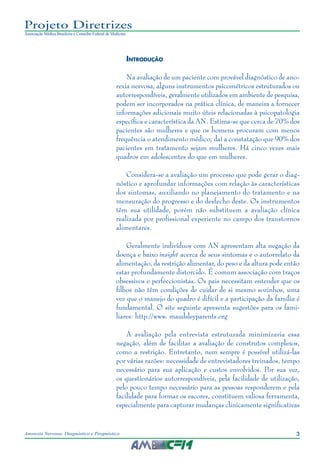 3Anorexia Nervosa: Diagnóstico e Prognóstico
Projeto Diretrizes
Associação Médica Brasileira e Conselho Federal de Medicina
Introdução
Na avaliação de um paciente com provável diagnóstico de ano-
rexia nervosa, alguns instrumentos psicométricos estruturados ou
autorrespondíveis, geralmente utilizados em ambiente de pesquisa,
podem ser incorporados na prática clínica, de maneira a fornecer
informações adicionais muito úteis relacionadas à psicopatologia
específica e característica da AN. Estima-se que cerca de 70% dos
pacientes são mulheres e que os homens procuram com menos
frequência o atendimento médico; daí a constatação que 90% dos
pacientes em tratamento sejam mulheres. Há cinco vezes mais
quadros em adolescentes do que em mulheres.
Considera-se a avaliação um processo que pode gerar o diag-
nóstico e aprofundar informações com relação às características
dos sintomas, auxiliando no planejamento do tratamento e na
mensuração do progresso e do desfecho deste. Os instrumentos
têm sua utilidade, porém não substituem a avaliação clínica
realizada por profissional experiente no campo dos transtornos
alimentares.
Geralmente indivíduos com AN apresentam alta negação da
doença e baixo insight acerca de seus sintomas e o autorrelato da
alimentação, da restrição alimentar, do peso e da altura pode então
estar profundamente distorcido. É comum associação com traços
obsessivos e perfeccionistas. Os pais necessitam entender que os
filhos não têm condições de cuidar de si mesmo sozinhos, uma
vez que o manejo do quadro é difícil e a participação da família é
fundamental. O site seguinte apresenta sugestões para os fami-
liares: http://www. maudsleyparents.org
A avaliação pela entrevista estruturada minimizaria essa
negação, além de facilitar a avaliação de construtos complexos,
como a restrição. Entretanto, nem sempre é possível utilizá-las
por várias razões: necessidade de entrevistadores treinados, tempo
necessário para sua aplicação e custos envolvidos. Por sua vez,
os questionários autorrespondíveis, pela facilidade de utilização,
pelo pouco tempo necessário para as pessoas responderem e pela
facilidade para formar os escores, constituem valiosa ferramenta,
especialmente para capturar mudanças clinicamente significativas
 