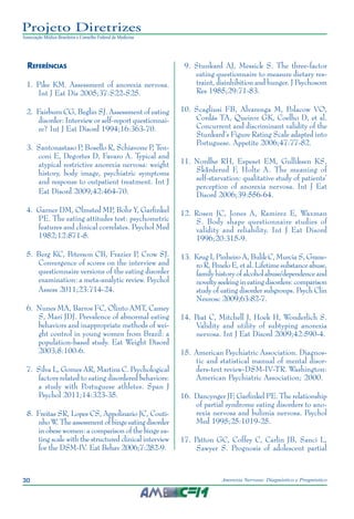 30 Anorexia Nervosa: Diagnóstico e Prognóstico
Projeto Diretrizes
Associação Médica Brasileira e Conselho Federal de Medicina
Referências
	 1.	 Pike KM. Assessment of anorexia nervosa.
Int J Eat Dis 2005;37:S22-S25.
	 2.	 Fairburn CG, Beglin SJ. Assessment of eating
disorder: Interview or self-report questionnai-
re? Int J Eat Disord 1994;16:363-70.
	 3.	 Santonastaso P, Bosello R, Schiavone P, Ten-
coni E, Degortes D, Favaro A. Typical and
atypical restrictive anorexia nervosa: weight
history, body image, psychiatric symptoms
and response to outpatient treatment. Int J
Eat Disord 2009;42:464-70.
	 4.	 Garner DM, Olmsted MP, Bohr Y, Garfinkel
PE. The eating attitudes test: psychometric
features and clinical correlates. Psychol Med
1982;12:871-8.
	 5.	 Berg KC, Peterson CB, Frazier P, Crow SJ.
Convergence of scores on the interview and
questionnaire versions of the eating disorder
examination: a meta-analytic review. Psychol
Assess 2011;23:714-24.
	 6.	 Nunes MA, Barros FC, Olinto AMT, Camey
S, Mari JDJ. Prevalence of abnormal eating
behaviors and inappropriate methods of wei-
ght control in young women from Brazil: a
population-based study. Eat Weight Disord
2003;8:100-6.
	 7.	 Silva L, Gomes AR, Martins C. Psychological
factors related to eating disordered behaviors:
a study with Portuguese athletes. Span J
Psychol 2011;14:323-35.
	 8.	 Freitas SR, Lopes CS, Appolinario JC, Couti-
nho W. The assessment of binge eating disorder
in obese women: a comparison of the binge ea-
ting scale with the structured clinical interview
for the DSM-IV. Eat Behav 2006;7:282-9.
	 9.	 Stunkard AJ, Messick S. The three-factor
eating questionnaire to measure dietary res-
traint, disinhibition and hunger. J Psychosom
Res 1985;29:71-83.
	10.	Scagliusi FB, Alvarenga M, Polacow VO,
Cordás TA, Queiroz GK, Coelho D, et al.
Concurrent and discriminant validity of the
Stunkard’s Figure Rating Scale adapted into
Portuguese. Appetite 2006;47:77-82.
	11.	Nordbø RH, Espeset EM, Gulliksen KS,
Skårderud F, Holte A. The meaning of
self-starvation: qualitative study of patients’
perception of anorexia nervosa. Int J Eat
Disord 2006;39:556-64.
	12.	Rosen JC, Jones A, Ramirez E, Waxman
S. Body shape questionnaire studies of
validity and reliability. Int J Eat Disord
1996;20:315-9.
	13.	 Krug I, Pinheiro A, Bulik C, Murcia S, Grane-
ro R, Penelo E, et al. Lifetime substance abuse,
family history of alcohol abuse/dependence and
novelty seeking in eating disorders: comparison
study of eating disorder subgroups. Psych Clin
Neurosc 2009;63:82-7.
	14.	Peat C, Mitchell J, Hoek H, Wonderlich S.
Validity and utility of subtyping anorexia
nervosa. Int J Eat Disord 2009;42:590-4.
	15.	American Psychiatric Association. Diagnos-
tic and statistical manual of mental disor-
ders-text review-DSM-IV-TR. Washington:
American Psychiatric Association; 2000.
	16.	Dancynger JF, Garfinkel PE. The relationship
of partial syndrome eating disorders to ano-
rexia nervosa and bulimia nervosa. Psychol
Med 1995;25:1019-25.
	17.	Patton GC, Coffey C, Carlin JB, Sanci L,
Sawyer S. Prognosis of adolescent partial
 