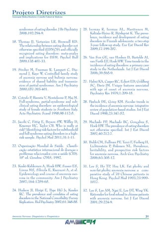 31Anorexia Nervosa: Diagnóstico e Prognóstico
Projeto Diretrizes
Associação Médica Brasileira e Conselho Federal de Medicina
syndromes of eating disorder. J Br Psychiatry
2008;192:294-9.
	18.	Thomas JJ, Vartanian LR, Brownell KD.
The relationship between eating disorder not
otherwise specified (EDNOS) and officially
recognized eating disorders: meta-analys
and implications for DSM. Psychol Bull
2009;135:407-33.
	19.	Strober M, Freeman R, Lampert C, Dia-
mond J, Kaye W. Controlled family study
of anorexia nervosa and bulimia nervosa:
evidence of shared liability and transmis-
sion of partial syndromes. Am J Psychiatry
2000;157:393-401.
	20.	Cotrufo P, Barreta V, Monteleone P, Maj M.
Full-syndrome, partial-syndrome and sub-
clinical eating disorders: an epidemiological
study of female students in Southern Italy.
Acta Psychiatric Scand 1998;98:112-5.
	21.	Jacobi C, Fittig E, Bryson SW, Wilfley D,
Kraemer HC, Taylor CB. Who is really at
risk? Identifying risk factors for subthreshold
and full syndrome eating disorders in a high-
risk sample. Psychol Med 2011;31:1-11.
	22.	Organização Mundial de Saúde. Classifi-
cação estatística internacional de doenças e
problemas relacionados com a saúde (CID).
10ª ed. Genebra: OMS; 1992.
	23.	Keski-Rahkonen A, Hoek HW, Susser ES,
Linna MS, Sihvola E, Raevuori A, et al.
Epidemiology and course of anorexia ner-
vosa in the community. Am J Psychiatry
2007;164:1259-65.
	24.	 Hudson JI, Hiripi E, Pope HG Jr, Kessler
RC. The prevalence and correlates of eating
disorders in the National Comorbidity Survey
Replication. Biol Psychiatry 2007;61:348-58.
	25.	Isomaa R, Isomaa AL, Marttunen M,
Kaltiala-Heino R, Björkqvist K. The preva-
lence, incidence and development of eating
disorders in Finnish adolescents: a two-step
3-year follow-up study. Eur Eat Disord Rev
2009;17:199-207.
	26.	Van Son GE, van Hoeken D, Bartelds AI,
van Furth EF, Hoek HW. Time trends in the
incidence of eating disorders: a primary care
study in the Netherlands. Int J Eat Disord
2006;39:565-9.
	27.	Halmi KA, Casper RC, Eckert ED, Goldberg
SC, Davis JM. Unique features associated
with age of onset of anorexia nervosa.
Psychiatry Res 1979;1:209-15.
	28.	Pawluck DE, Gorey KM. Secular trends in
the incidence of anorexia nervosa: integrative
review of population-based studies. Int J Eat
Disord 1998;23:347-52.
	29.	Machado PP, Machado BC, Gonçalves S,
Hoek HW. The prevalence of eating disorders
not otherwise specified. Int J Eat Disord
2007;40:212-7.
	30.	Bulik CM, Sullivan PF, Tozzi F, Furberg H,
Lichtenstein P, Pedersen NL. Prevalence,
heritability, and prospective risk factors
for anorexia nervosa. Arch Gen Psychiatry
2006;63:305-12.
	31.	Lee S, Ho TP, Hsu LK. Fat phobic and
non-fat phobic anorexia nervosa: a com-
parative study of 70 Chinese patients in
Hong Kong. Psychol Med 1993;23:999-
1017.
	32.	Lee S, Lee AM, Ngai E, Lee DT, Wing YK.
Rationales for food refusal in chinese patients
with anorexia nervosa. Int J Eat Disord
2001;29:224-9.
 