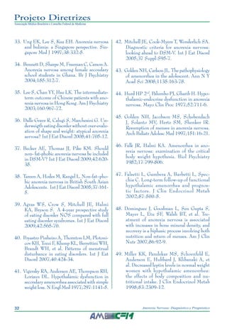 32 Anorexia Nervosa: Diagnóstico e Prognóstico
Projeto Diretrizes
Associação Médica Brasileira e Conselho Federal de Medicina
	33.	Ung EK, Lee S, Kua EH. Anorexia nervosa
and bulimia: a Singapore perspective. Sin-
gapore Med J 1997;38:332-5.
	34.	Bennett D, Sharpe M, Freeman C, Carson A.
Anorexia nervosa among female secondary
school students in Ghana. Br J Psychiatry
2004;185:312-7.
	35.	Lee S, Chan YY, Hsu LK. The intermediate-
term outcome of Chinese patients with ano-
rexia nervosa in Hong Kong. Am J Psychiatry
2003;160:967-72.
	36.	Dalle Grave R, Calugi S, Marchesini G. Un-
derweigth eating disorder without over-evalu-
ation of shape and weight: atypical anorexia
aervosa? Int J Eat Disord 2008;41:705-12.
	37.	 Becker AE, Thomas JJ, Pike KM. Should
non- fat-phobic anorexia nervosa be included
in DSM-V? Int J Eat Disord 2009;42:620-
35.
	38.	Tareen A, Hodes M, Rangel L. Non-fat–pho-
bic anorexia nervosa in British South Asian
Adolescents. Int J Eat Disord 2005;37:161-
5.
	39.	Agras WS, Crow S, Mitchell JE, Halmi
KA, Bryson S. A 4-year prospective study
of eating disorder NOS compared with full
eating disorder syndromes. Int J Eat Disord
2009;42:565-70.
	40.	Poyastro Pinheiro A, Thornton LM, Plotoni-
cov KH, Tozzi F, Klump KL, Berrettini WH,
Brandt WH, et al. Patterns of menstrual
disturbance in eating disorders. Int J Eat
Disord 2007;40:424-34.
	41.	Vigersky RA, Andersen AE, Thompson RH,
Loriaux DL. Hypothalamic dysfunction in
secondary amenorrhea associated with simple
weight loss. N Engl Med 1977;297:1141-5.
	42.	Mitchell JE, Cook-Myers T, Wonderlich SA.
Diagnostic criteria for anorexia nervosa:
looking ahead to DSM-V. Int J Eat Disord
2005;37 Suppl:S95-7.
	43.	Golden NH, Carlson JL. The pathophysiology
of amenorrhea in the adolescent. Ann N Y
Acad Sci 2008;1135:163-78.
	44.	Hurd HP 2nd
, Palumbo PJ, Gharib H. Hypo-
thalamic-endocrine dysfunction in anorexia
nervosa. Mayo Clin Proc 1977;52:711-6.
	45.	Golden NH, Jacobson MS, Schebendach
J, Solanto MV, Hertz SM, Shenker IR.
Resumption of menses in anorexia nervosa.
Arch Pediatr Adolesc Med 1997;151:16-21.
	46.	Falk JR, Halmi KA. Amenorrhea in ano-
rexia nervosa: examination of the critical
body weight hypothesis. Biol Psychiatry
1982;17:799-806.
	47.	Falsetti L, Gambera A, Barbetti L, Spec-
chia C. Long-term follow-up of functional
hypothalamic amenorrhea and prognos-
tic factors. J Clin Endocrinol Metab
2002;87:500-5.
	48.	Dominguez J, Goodman L, Sen Gupta S,
Mayer L, Etu SF, Walsh BT, et al. Tre-
atment of anorexia nervosa is associated
with increases in bone mineral density, and
recovery is a biphasic process involving both
nutrition and return of menses. Am J Clin
Nutr 2007;86:92-9.
	49.	Miller KK, Parulekar MS, Schoenfeld E,
Anderson E, Hubbard J, Klibanski A, et
al. Decreased leptin levels in normal weight
women with hypothalamic amenorrhea:
the effects of body composition and nu-
tritional intake. J Clin Endocrinol Metab
1998;83:2309-12.
 