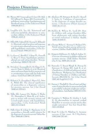 33Anorexia Nervosa: Diagnóstico e Prognóstico
Projeto Diretrizes
Associação Médica Brasileira e Conselho Federal de Medicina
	50.	Warren MP, Voussoughian F, Geer EB, Hyle
EP, Adberg CL, Ramos RH. Functional hy-
pothalamic amenorrhea: hypoleptinemia and
disordered eating. J Clin Endocrinol Metab
1999;84:873-7.
	51.	Laughlin GA, Yen SS. Nutritional and
endocrine-metabolic aberrations in ame-
norrheic athletes. J Clin Endocrinol Metab
1996;81:4301-9.
	52.	Biller BM, Federoff HJ, Koenig JI, Klibanski
A. Abnormal cortisol secretion and responses
to corticotropin-releasing hormone in women
with hypothalamic amenorrhea. J Clin En-
docrinol Metab 1990;70:311-7.
	53.	Lo Sauro C, Ravaldi C, Cabras PL, Faravelli
C, Ricca V. Stress, hypothalamic pituitary-
adrenal axis and eating disorders. Neurop-
sychobiology 2008;57:95-115.
	54.	 Di Carlo C, Tommaselli GA, De Filippo E, Pi-
sano G, Nasti A, Bifulco G, et al. Menstrual
status and serum leptin levels in anorectic and
in menstruating women with low body mass
indexes. Fertil Steril 2002;78:376-82.
	55.	Roberto CA, Steinglass J, Mayer LE, Attia
E, Walsh BT. The clinical significance
of amenorrhea as a diagnostic criterion
for anorexia nervosa. Int J Eat Disord
2008;41:559-63.
	56.	Miller KK, Lawson EA, Mathur V, Wexler
TL, Meenaghan E, Misra M, et al. Andro-
gens in women with anorexia nervosa and
normal-weight women with hypothalamic
amenorrhea. J Clin Endocrinol Metab
2007;92:1334-9.
	57.	Dalle Grave R, Calugi S, Marchesini G. Is
amenorrhea a clinically useful criterion for
the diagnosis of anorexia nervosa? Behav Res
Ther 2008;46:1290-4.
	58.	Abraham SF, Pettigrew B, Boyd C, Russell
J, Taylor A. Usefulness of amenorrhoea
in the diagnoses of eating disorder pa-
tients. J Psychosom Obstet Gynaecol
2005;26:211-5.
	59.	Peebles R, Wilson JL, Lock JD. How
do children with eating disorders differ
from adolescents with eating disorders
at initial evaluation? J Adolesc Health
2006;39:800-5.
	60.	Chamay-Weber C, Narring F, Michaud PA.
Partial eating disorders among adolescents:
a review. J Adolesc Health 2005;37:417-27.
	61.	Herpertz-Dahlmann B, Salbach-Andrae H.
Overview of treatment modalities adolescent
anorexia nervosa. Child Adolesc Psychiatr
Clin N Am 2009;18:131-45.
	62.	Bravender T, Bryant-Waugh R, Herzog D,
Katzman D, Kreipe RD, Lask B, et al.
Classification of child and adolescent eating
disturbances. Workgroup for Classification
of Eating Disorders in Children and Ado-
lescents (WCEDCA). Int J Eat Disord
2007;40 Suppl:S117-22.
	63.	 Swenne I, Thurfjell B. Clinical onset and diag-
nosis of eating disorders in premenarcheal girls
is preceded by inadequate weight gain and gro-
wth retardation. Acta Paediatr 2003;92:1133-
7.
	64.	Frampton I, Watkins B, Gordon I, Lask
B. Do abnormalities in regional cerebral
blood flow in anorexia nervosa resolve after
weight restoration? Eur Eat Disord Rev
2011;19:55-8.
	65.	Boast N, Coker E, Wakeling A. Anorexia
nervosa of late onset. Br J Psychiatry
1992;160:257-60.
 