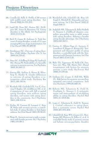 34 Anorexia Nervosa: Diagnóstico e Prognóstico
Projeto Diretrizes
Associação Médica Brasileira e Conselho Federal de Medicina
	66.	Cumella EJ, Kally Z. Profile of 50 women
with midlife-onset eating disorders. Eat
Disord 2008;16:193-203.
	67.	Lapid MI, Prom MC, Burton MC, McAl-
pine DE, Sutor B, Rummans TA. Eating
disorders in the elderly. Int Psychogeriatr
2010;22:523-36.
	68.	Beck D, Casper R, Andersen A. Truly late
onset of eating disorders: a study of 11 cases
averaging 60 years of age at presentation. Int
J Eat Disord 1996;20:389-95.
	69.	Steinhausen HC. Outcome of eating disor-
ders. Child Adolesc Psychiatr Clin N Am
2009;18:225-42.
	70.	Deter HC, Schellberg D, Köpp W, Friederich
HC, Herzog W. Predictability of a favorable
outcome in anorexia nervosa. Eur Psychiatry
2005;20:165-72.
	71.	Støving RK, Andries A, Brixen K, Bilen-
berg N, Hørder K. Gender differences
in outcome of eating disorders: a re-
trospective cohort study. Psychiatry Res
2011;186:362-6.
	72.	Woodside DB, Garfinkel PE, Lin E, Goe-
ring P, Kaplan AS, Goldbloom DS, et al.
Comparisons of men with full or partial
eating disorders, men without eating
disorders, and women with eating disor-
ders in the community. Am J Psychiatry
2001;158:570-4.
	73.	Strober M, Freeman R, Lampert C, Kaye
W. Males with anorexia nervosa: a control-
led study of eating disorders in first-degree
relatives. Int J Eat Disord 2001;29:263-9.
	74.	Margo JL. Anorexia nervosa in male a compa-
rison with females pacients. Br J Psychiatry
1987;151:80-3.
	75.	Wonderlich SA, Lilenfeld LR, Riso LP,
Engel S, Mitchell JE. Personality and ano-
rexia nervosa. Int J Eat Disord 2005;37
Suppl:S68-71.
	76.	Anderluh MB, Tchanturia K, Rabe-Hesketh
S, Treasure J. Childhood obsessive com-
pulsive personality traits in adult women
with eating disorders: defining a broader
eating disorder phenotype. Am J Psychiatry
2003;160:242-7.
	77.	Fassino S, Abbate-Daga G, Amianto F,
Leombruni P, Boggio S, Rovera GG. Tem-
perament and character profile of eating
disorders: a controlled study with the Tem-
perament and Character Inventory. Int J Eat
Disord 2002;32:412-25.
	78.	Wade TD, Tiggemann M, Bulik CM, Fair-
burn CG, Wray NR, Martin NG. Shared
temperament risk factors for anorexia
nervosa: a twin study. Psychosom Med
2008;70:239-44.
	79.	Fairburn CG, Cooper Z, Doll HA, Welch
SL. Risk factors for anorexia nervosa:three
integrated case-control comparisons. Arch
Gen Psychiatry 1999;56:468-76.
	80.	Roberts ME, Tchanturia K, Stahl D,
Southgate L, Treasure J. A systematic
review and meta-analysis of set-shifting
ability in eating disorders. Psychol Med
2007;37:1075-84.
	81.	Lopez C, Tchanturia K, Stahl D, Treasure
J. Central coherence in eating disor-
ders: a systematic review. Psychol Med
2008;38:1393-404.
	82.	Lilenfeld LR, Kaye WH, Greeno CG, Meri-
kangas KP, Plotnicov K, Pollice C, et al. A
controlled family study of anorexia nervosa
and bulimia nervosa:psychiatric disorders
 
