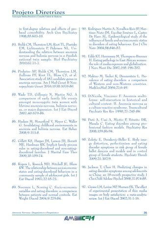 35Anorexia Nervosa: Diagnóstico e Prognóstico
Projeto Diretrizes
Associação Médica Brasileira e Conselho Federal de Medicina
in first-degree relatives and effects of pro-
band comorbidity. Arch Gen Psychiatry
1998;55:603-10.
	83.	Bulik CM, Thornton LM, Root TL, Pisetsky
EM, Lichtenstein P, Pedersen NL. Un-
derstanding the relation between anorexia
nervosa and bulimia nervosa in a Swedish
national twin sample. Biol Psychiatry
2010;67:71-7.
	84.	Pinheiro AP, Bulik CM, Thornton LM,
Sullivan PF, Root TL, Bloss CS, et al.
Association study of 182 candidate genes in
anorexia nervosa. Am J Med Genet B Neu-
ropsychiatr Genet 2010;153B:1070-80.
	85.	Wade TD, Gillespie N, Martin NG. A
comparison of early family life events
amongst monozygotic twin women with
lifetime anorexia nervosa, bulimia nervo-
sa, or major depression. Int J Eat Disord
2007;40:679-86.
	86.	Haslam M, Mountford V, Meyer C, Waller
G. Invalidating childhood environments in
anorexia and bulimia nervosa. Eat Behav
2008;9:313-8.
	87.	Gillett KS, Harper JM, Larson JH, Berrett
ME, Hardman RK. Implicit family process
rules in eating-disordered and non-eating-
disordered families. J Marital Fam Ther
2009;35:159-74.
	88.	Rogers L, Resnick MD, Mitchell JE, Blum
RW. The relationship between socioeconomic
status and eating-disordered behaviors in a
community sample of adolescent girls. Int J
Eat Disord 1997;22:15-23.
	89.	Nevonen L, Norring C. Socio-economic
variables and eating disorders: a comparison
between patients and normal controls. Eat
Weight Disord 2004;9:279-84.
	90.	Rodríguez Martín A, Novalbos Ruiz JP, Mar-
tínez Nieto JM, Escobar Jiménez L, Castro
De Haro AL. Epidemiological study of the
influence of family and socioeconomic status
in disorders of eating behaviour. Eur J Clin
Nutr 2004;58:846-52.
	91.	Eddy KT, Hennessey M, Thompson-Brenner
H. Eating pathology in East African women:
the role of media exposure and globalization.
J Nerv Ment Dis 2007;195:196-202.
	92.	Makino M, Tsuboi K, Dennerstein L. Pre-
valence of eating disorders: a comparison
of Western and non-Western countries.
MedGenMed 2004;27;6:49.
	93.	DiNicola, Vincenzo F. Anorexia multi-
forme: self-starvation in historical and
cultural context: II. Anorexia nervosa as
a culture-reactive syndrome. Transcultural
Psychiatr Res Rev 1990;27:245-86.
	94.	Preti A, Usai A, Miotto P, Petretto DR,
Masala C. Eating disorders among pro-
fessional fashion models. Psychiatry Res
2008;159:86-94.
	95.	Zoletic E, Durakovic-Belko E. Body ima-
ge distortion, perfectionism and eating
disorder symptoms in risk group of female
ballet dancers and models and in control
group of female students. Psychiatr Danub
2009;21:302-9.
	96.	 Jackson T, Chen H. Predicting changes in
eating disorder symptoms among adolescents
in China: an 18-month prospective study. J
Clin Child Adolesc Psychol 2008;37:874-85.
	97.	 GroeszLM,LevineMP,MurnenSK.Theeffect
of experimental presentation of thin media
images on body satisfaction: a meta-analytic
review. Int J Eat Disord 2002;31:1-16.
 