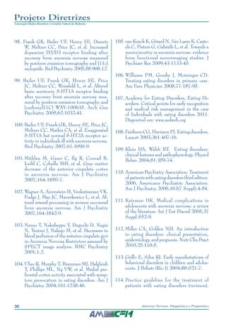 36 Anorexia Nervosa: Diagnóstico e Prognóstico
Projeto Diretrizes
Associação Médica Brasileira e Conselho Federal de Medicina
	98.	Frank GK, Bailer UF, Henry SE, Drevets
W, Meltzer CC, Price JC, et al. Increased
dopamine D2/D3 receptor binding after
recovery from anorexia nervosa measured
by positron emission tomography and [11c]
raclopride. Biol Psychiatry 2005;58:908-12.
	99.	Bailer UF, Frank GK, Henry SE, Price
JC, Meltzer CC, Weissfeld L, et al. Altered
brain serotonin 5-HT1A receptor binding
after recovery from anorexia nervosa mea-
sured by positron emission tomography and
[carbonyl11C] WAY-100635. Arch Gen
Psychiatry 2005;62:1032-41.
	100.	Bailer UF, Frank GK, Henry SE, Price JC,
Meltzer CC, Mathis CA, et al. Exaggerated
5-HT1A but normal 5-HT2A receptor ac-
tivity in individuals ill with anorexia nervosa.
Biol Psychiatry 2007;61:1090-9.
	101.	Mühlau M, Gaser C, Ilg R, Conrad B,
Leibl C, Cebulla MH, et al. Gray matter
decrease of the anterior cingulate cortex
in anorexia nervosa. Am J Psychiatry
2007;164:1850-7.
	102.	Wagner A, Aizenstein H, Venkatraman VK,
Fudge J, May JC, Mazurkewicz L, et al. Al-
tered reward processing in women recovered
from anorexia nervosa. Am J Psychiatry
2007;164:1842-9.
	103.	Naruo T, Nakabeppu Y, Deguchi D, Nagai
N, Tsutsui J, Nakajo M, et al. Decreases in
blood perfusion of the anterior cingulate gyri
in Anorexia Nervosa Restricters assessed by
SPECT image analysis. BMC Psychiatry
2001;1:2.
	104.	Uher R, Murphy T, Brammer MJ, Dalgleish
T, Phillips ML, Ng VW, et al. Medial pre-
frontal cortex activity associated with symp-
tom provocation in eating disorders. Am J
Psychiatry 2004;161:1238-46.
	105.	van Kuyck K, Gérard N, Van Laere K, Caste-
els C, Pieters G, Gabriëls L, et al. Towards a
neurocircuitry in anorexia nervosa: evidence
from functional neuroimaging studies. J
Psychiatr Res 2009;43:1133-45.
	106.	Williams PM, Goodie J, Motsinger CD.
Treating eating disorders in primary care.
Am Fam Physician 2008;77:187-95.
	107.	Academy for Eating Disorders, Eating Di-
sorders. Critical points for early recognition
and medical risk management in the care
of Individuals with eating disorders 2011.
Disponível em: www.aedweb.org
	108.	Fairburn CG, Harrison PJ. Eating disorders.
Lancet 2003;361:407-16.
	109.	Klein DA, Walsh BT. Eating disorders:
clinical features and pathophysiology. Physiol
Behav 2004;81:359-74.
	110.	American Psychiatry Association. Treatment
of patients with eating disorders third edition.
2006, Americann Psychiatric Association.
Am J Psychiatry 2006;163(7 Suppl):4-54.
	111.	Katzman DK. Medical complications in
adolescents with anorexia nervosa: a review
of the literature. Int J Eat Disord 2005;37
Suppl:S52-9.
	112.	Miller CA, Golden NH. An introduction
to eating disorders: clinical presentation,
epidemiology, and prognosis. Nutr Clin Pract
2010;25:110-5.
	113.	Grillo E, Silva RJ. Early manifestations of
behavioral disorders in children and adoles-
cents. J Pediatr (Rio J) 2004;80:S21-7.
	114.	Practice guideline for the treatment of
patients with eating disorders (revision).
 