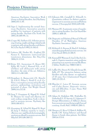 37Anorexia Nervosa: Diagnóstico e Prognóstico
Projeto Diretrizes
Associação Médica Brasileira e Conselho Federal de Medicina
American Psychiatric Association Work
Group on Eating Disorders. Am J Psychiatry
2000;157:1-39.
	115.	Yager J. Implementing the revised Ame-
rican Psychiatric Association practive
guideline for treatment of patients with
eating disorder. Psychiatr Clin North Am
2001;24:185-99, vii.
	116.	Cooper MJ, Fairburn CG. Selective proces-
sing of eating, weight and shape related words
in patients with eating disorders and dieters.
Br J Clin Psychol 1992;31:363-5.
	117.	Latterza AR, Dunker KL, Scagliusi FB,
Kemen E. Tratamento nutricional dos
transtornos alimentares. Rev Psiq Clin
2004;31:173-6.
	118.	Rome ES, Ammerman S, Rosen DS,
Keller RJ, Lock J, Mammel KA, et al.
Children and adolescents with eating
disorders: the state of the art. Pediatrics
2003;111:e98-108.
	119.	Burgalassi A, Ramacciotti CE, Bianchi
M, Coli E, Polese L, Bondi E, et al. Ca-
ffeine consumption among eating disorder
patients: epidemiology, motivations and
potential of abuse. Eat Weight Disord
2009;14:e212-8.
	120.	Jiang T, Soussignan R, Rigaud D, Schaal
B. Pleasure for visual and olfactory sti-
muli evoking energy-dense foods is decre-
ased in anorexia nervosa. Psychiatry Res
2010;180:42-7.
	121.	Soussignan R, Schaal B, Rigaud D, Royet
JP, Jiang T. Hedonic reactivity to visual e
olfactory cuer: rapid facial electromiographic
reactions are altered in anorexia nervosa. Biol
Pshychol 2011;86:265-72.
	122.	Zakzanis KK, Campbell Z, Polsinelli A.
Quantitative evidence for distinct cognitive
impairment in anorexia nervosa and bulimia
nervosa. J Neuropsychol 2010;4:89-106.
	123.	Waxman SE. A systematic review of impulsi-
vity in eating disorders. Eur Eat Disord Rev
2009;17:408-25.
	124.	Diagnostic and Statistical Manual of Mental
Disorders. 4th
ed. Washington: American
Psychiatric Association; 1994.
	125.	Richterich A, Brunner R, Resch F. Achalasia
mimicking prepubertal anorexia nervosa. Int
J Eat Disord 2003;33:356-9.
	126.	Kornmehl P, Weizman Z, Liss Z, Bar-Ziv J, Jo-
seph A. Superior mesenteric artery syndrome
presenting as an anorexia nervosa-like illness.
J Adolesc Health Care 1988;9:340-3.
	127.	Leffler DA, Dennis M, Edwards George JB,
Kelly CP. The interaction between eating
disorders and celiac disease: an exploration
of 10 cases. Eur J Gastroenterol Hepatol
2007;19:251-5.
	128.	Blanchet C, Luton JP. Anorexia nervosa
and Crohn disease: diagnostic intrica-
cies and difficulties. 3 cases. Presse Med
2002;31:312-5.
	129.	Adams R, Hinkebein MK, McQuillen M,
Sutherland S, El Asyouty S, Lippmann S.
Prompt differentiation of Addison’s disease
from anorexia nervosa during weight loss and
vomiting. South Med J 1998;91:208-11.
	130.	Mannucci E, Ricca V, Filetti S, Boldrini M,
Rotella CM. Eating behavior and thyroid
disease in female obese patients. Eat Behav
2003;4:173-9.
 